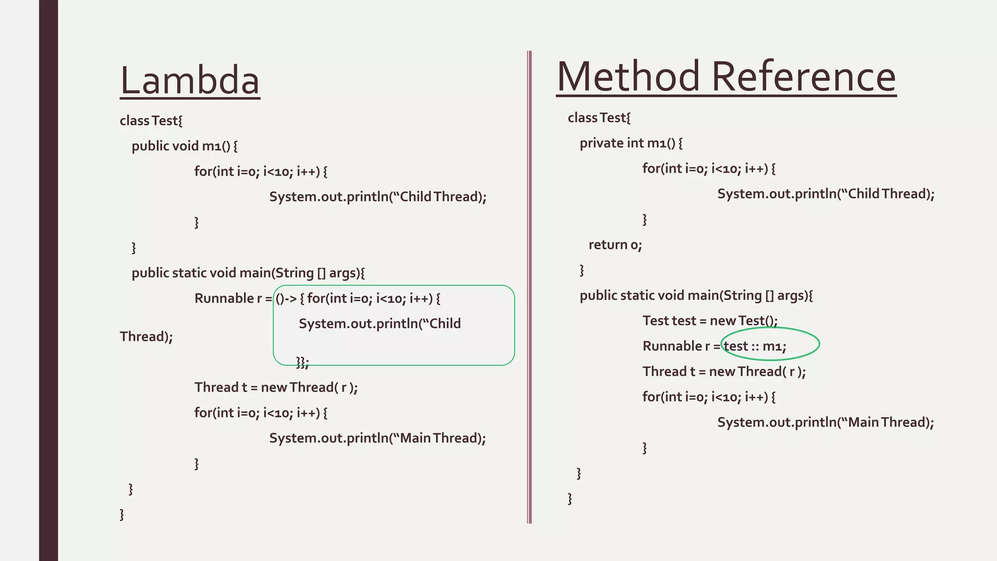 Lambda
classTest{
public void m1() {
for(int i=0; i<10; i++) {
System.out.println(“ChildThread);
}
}
public static void main(String [] args){
Runnable r = ()-> { for(int i=0; i<10; i++) {
System.out.println(“Child
Thread);
}};
Thread t = newThread( r );
for(int i=0; i<10; i++) {
System.out.println(“MainThread);
}
}
}
classTest{
private int m1() {
for(int i=0; i<10; i++) {
System.out.println(“ChildThread);
}
return 0;
}
public static void main(String [] args){
Test test = newTest();
Runnable r = test :: m1;
Thread t = newThread( r );
for(int i=0; i<10; i++) {
System.out.println(“MainThread);
}
}
}
Method Reference
 