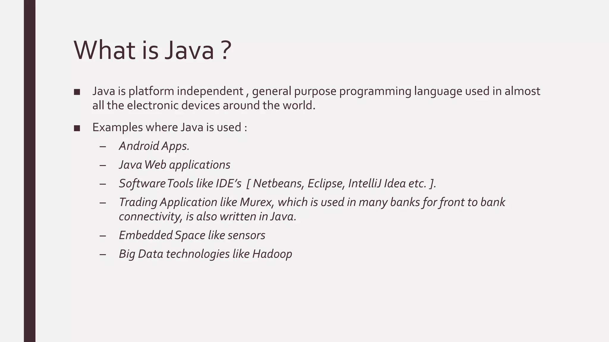 What is Java ?
■ Java is platform independent , general purpose programming language used in almost
all the electronic devices around the world.
■ Examples where Java is used :
– Android Apps.
– JavaWeb applications
– SoftwareTools like IDE’s [ Netbeans, Eclipse, IntelliJ Idea etc. ].
– Trading Application like Murex, which is used in many banks for front to bank
connectivity, is also written inJava.
– EmbeddedSpace like sensors
– Big Data technologies like Hadoop
 