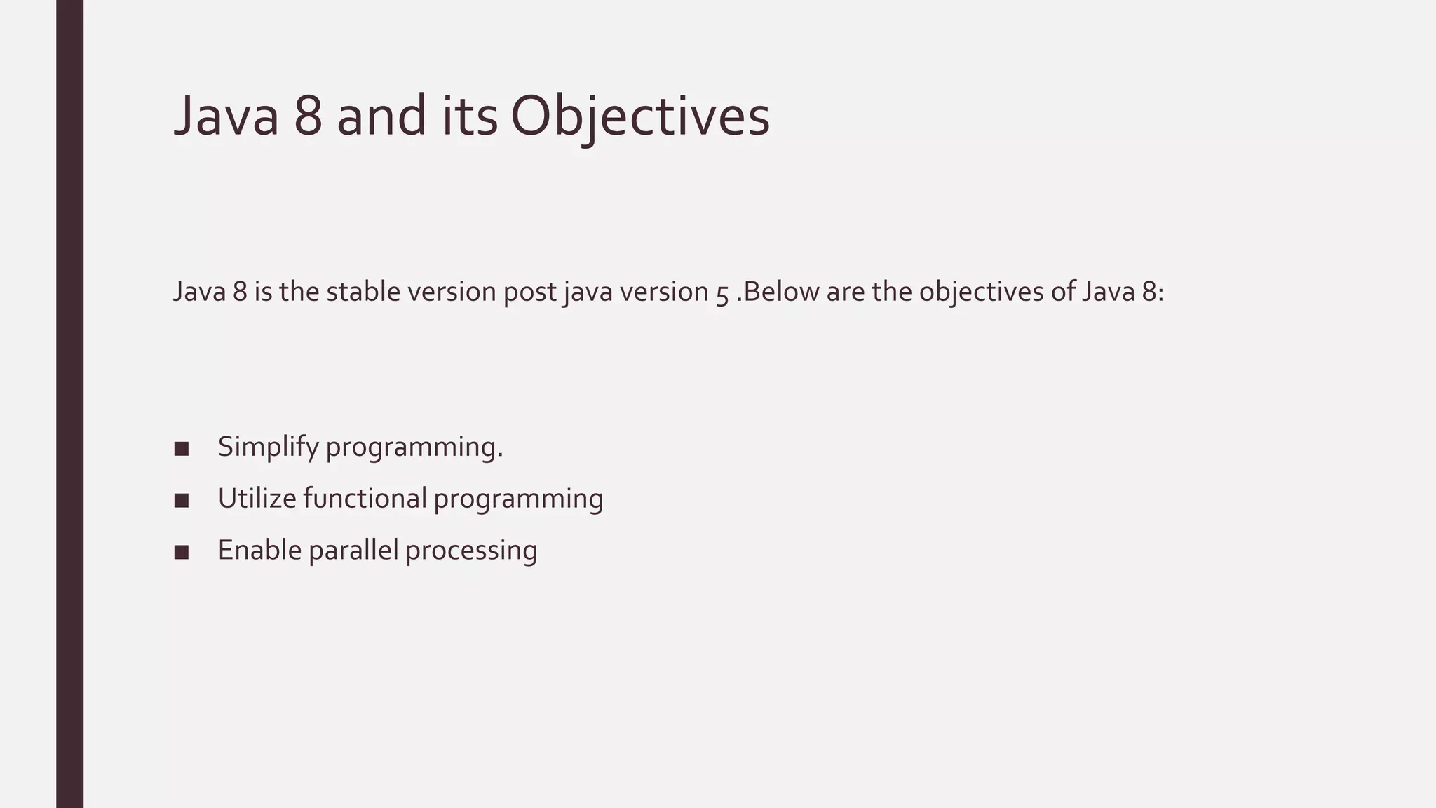Java 8 and its Objectives
Java 8 is the stable version post java version 5 .Below are the objectives of Java 8:
■ Simplify programming.
■ Utilize functional programming
■ Enable parallel processing
 
