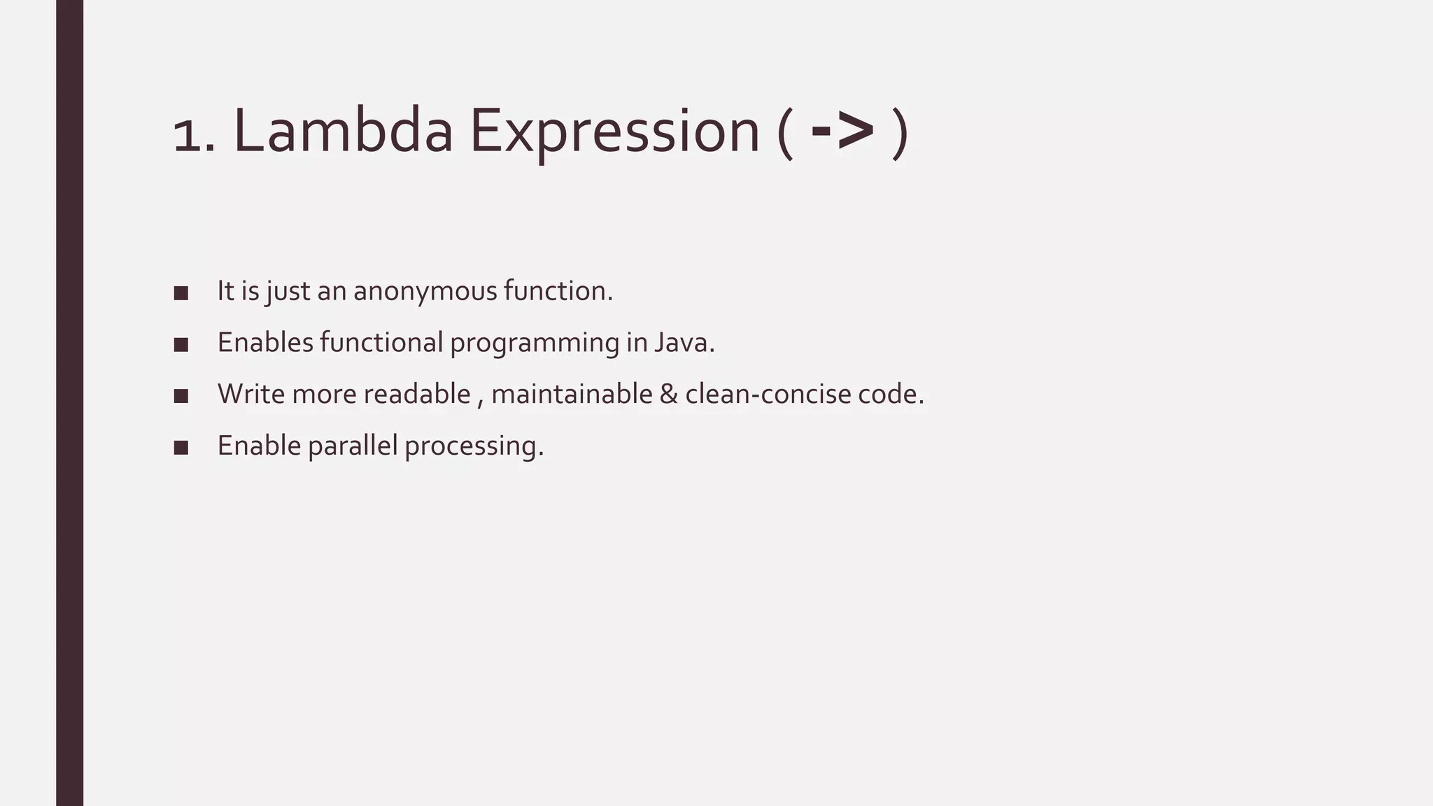 1. Lambda Expression ( -> )
■ It is just an anonymous function.
■ Enables functional programming in Java.
■ Write more readable , maintainable & clean-concise code.
■ Enable parallel processing.
 