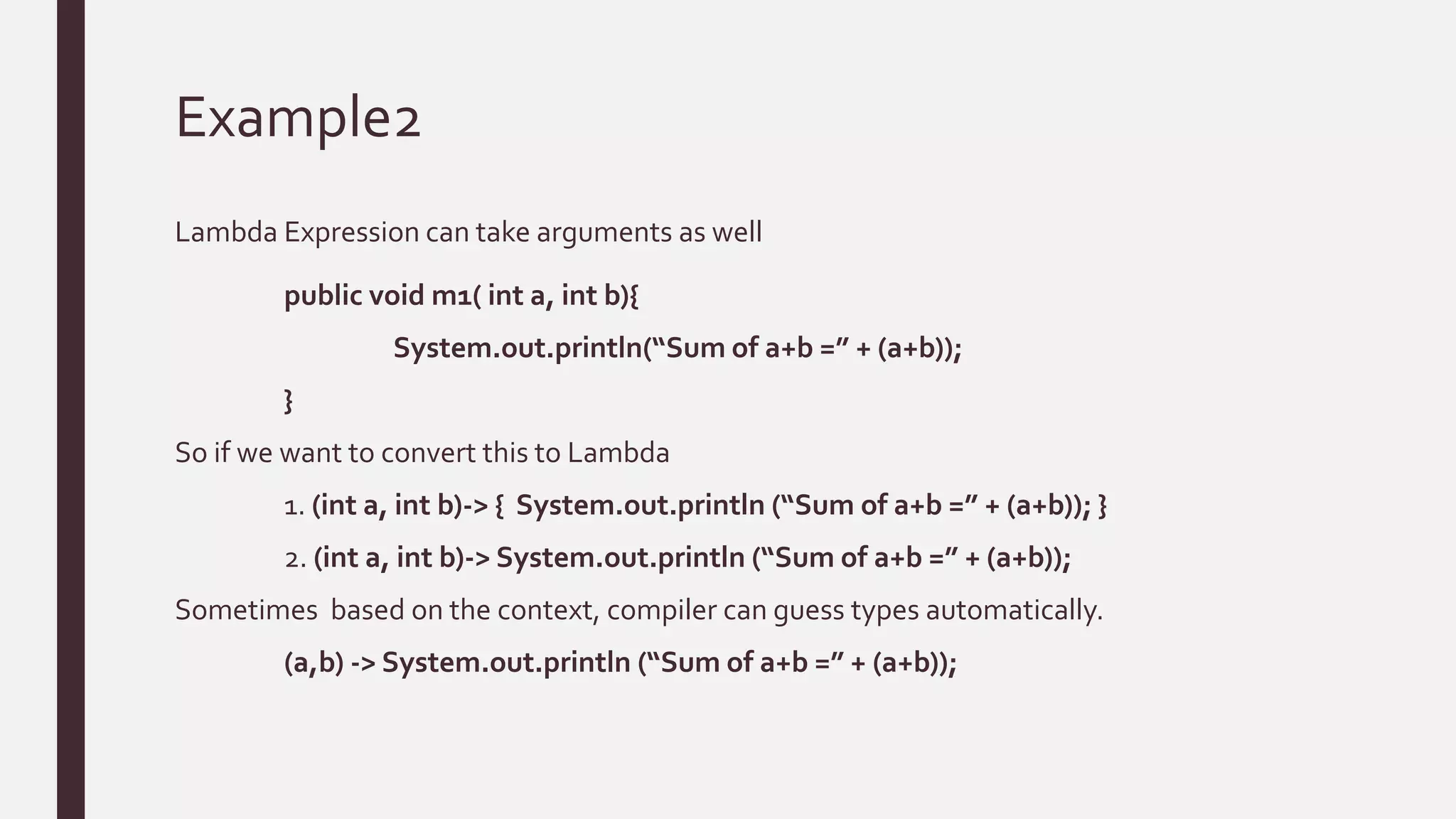 Example2
Lambda Expression can take arguments as well
public void m1( int a, int b){
System.out.println(“Sum of a+b =” + (a+b));
}
So if we want to convert this to Lambda
1. (int a, int b)-> { System.out.println (“Sum of a+b =” + (a+b)); }
2. (int a, int b)-> System.out.println (“Sum of a+b =” + (a+b));
Sometimes based on the context, compiler can guess types automatically.
(a,b) -> System.out.println (“Sum of a+b =” + (a+b));
 