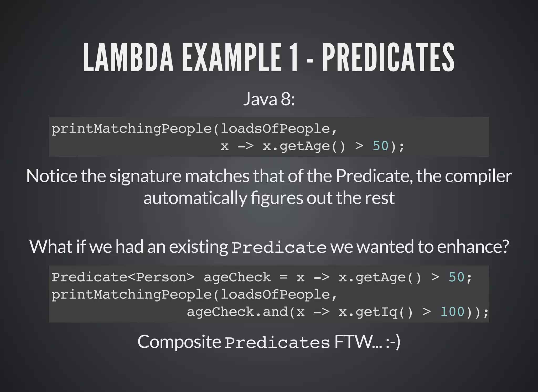 LAMBDA EXAMPLE 1 - PREDICATES
Java 8:
printMatchingPeople(loadsOfPeople,
x -> x.getAge() > 50);
Notice the signature matches that of the Predicate, the compiler
automatically gures out the rest
What if we had an existing Predicate we wanted to enhance?
Composite Predicates FTW... :-)
Predicate<Person> ageCheck = x -> x.getAge() > 50;
printMatchingPeople(loadsOfPeople,
ageCheck.and(x -> x.getIq() > 100));
 