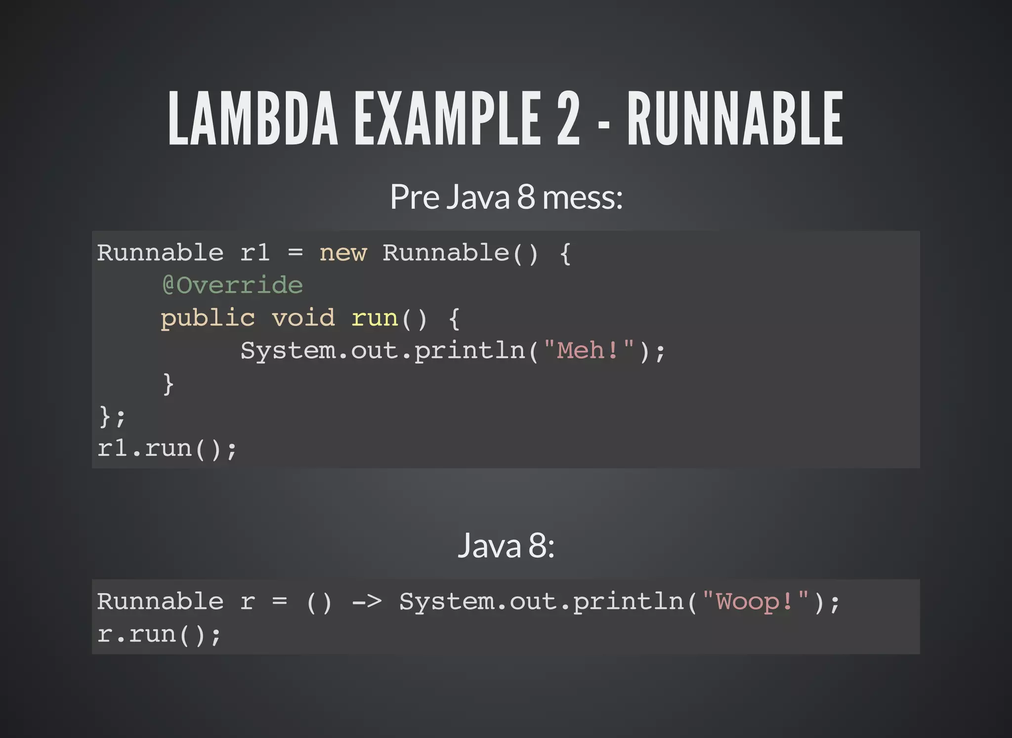 LAMBDA EXAMPLE 2 - RUNNABLE
Pre Java 8 mess:
Runnable r1 = new Runnable() {
@Override
public void run() {
System.out.println("Meh!");
}
};
r1.run();
Java 8:
Runnable r = () -> System.out.println("Woop!");
r.run();
 