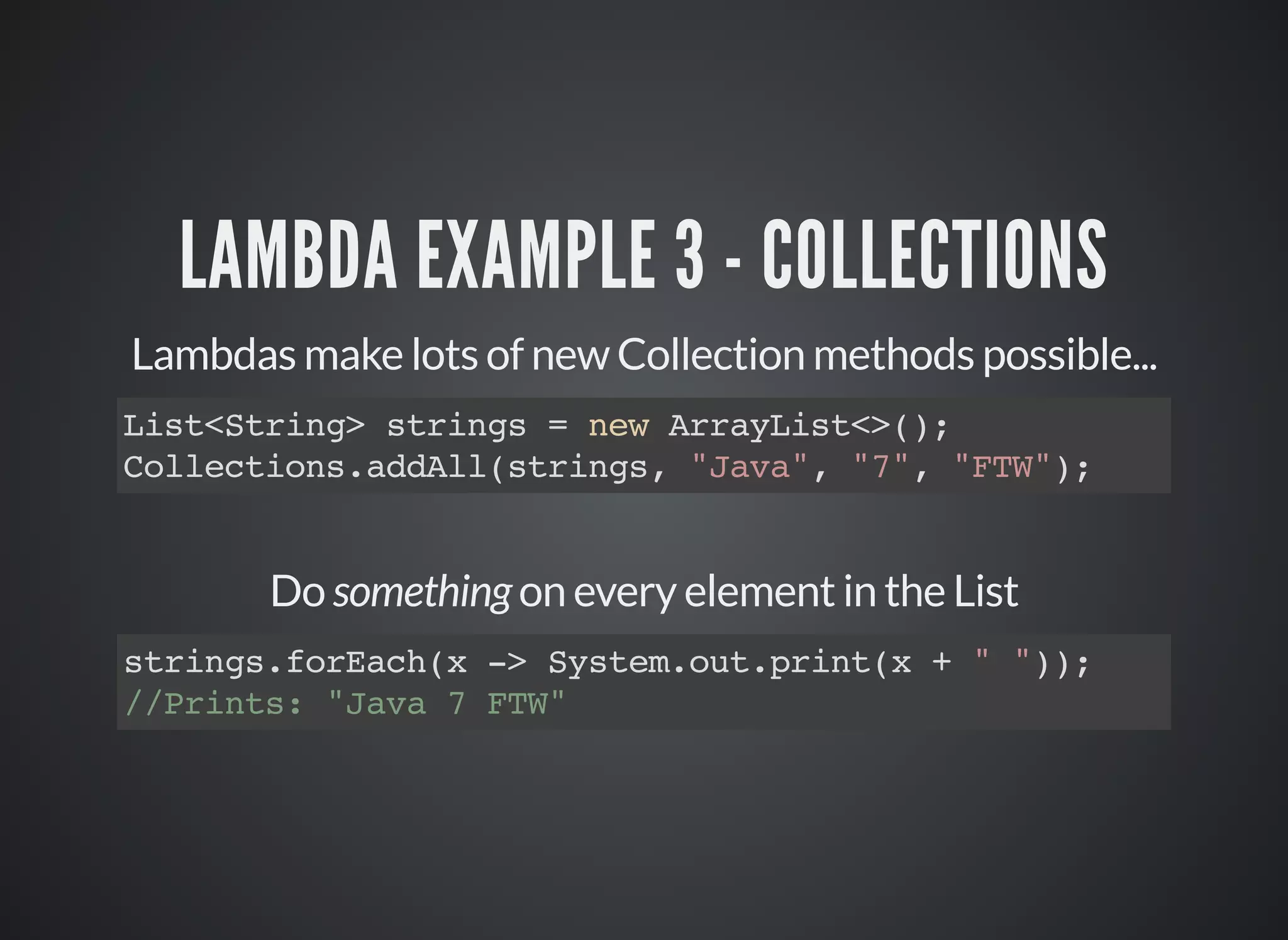 LAMBDA EXAMPLE 3 - COLLECTIONS
Lambdas make lots of new Collection methods possible...
List<String> strings = new ArrayList<>();
Collections.addAll(strings, "Java", "7", "FTW");
Do something on every element in the List
strings.forEach(x -> System.out.print(x + " "));
//Prints: "Java 7 FTW"
 