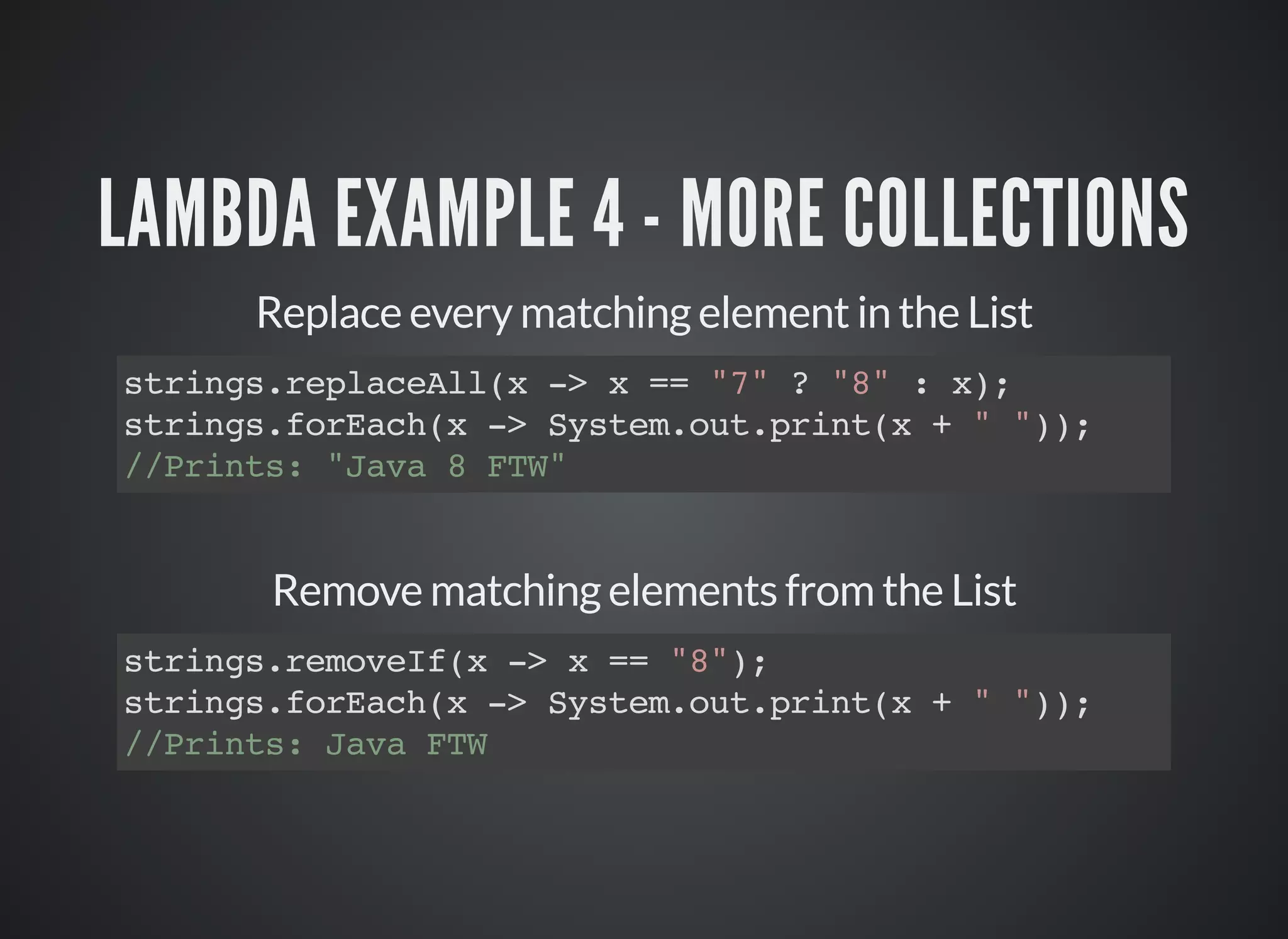 LAMBDA EXAMPLE 4 - MORE COLLECTIONS
Replace every matching element in the List
strings.replaceAll(x -> x == "7" ? "8" : x);
strings.forEach(x -> System.out.print(x + " "));
//Prints: "Java 8 FTW"
Remove matching elements from the List
strings.removeIf(x -> x == "8");
strings.forEach(x -> System.out.print(x + " "));
//Prints: Java FTW
 