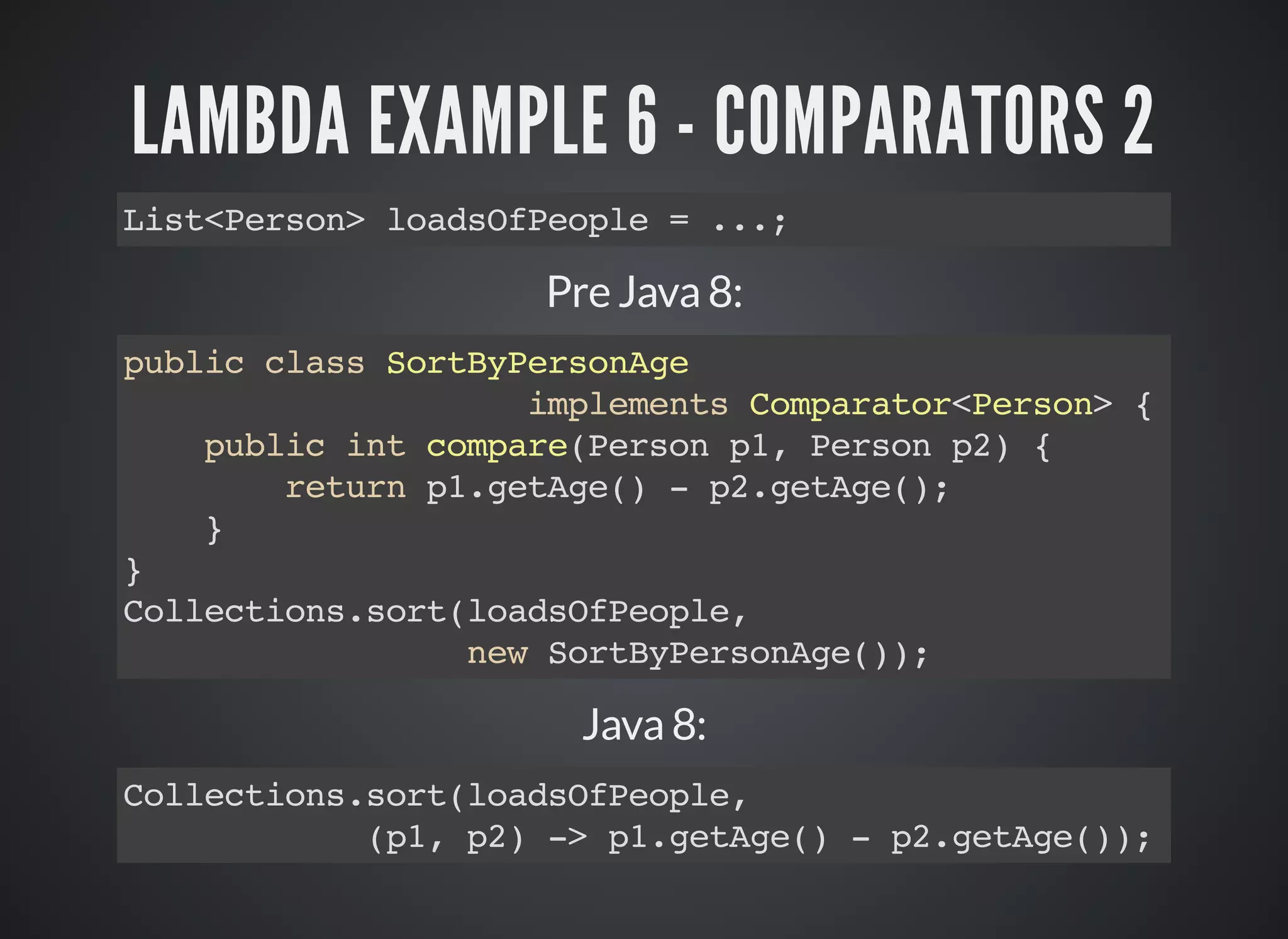 LAMBDA EXAMPLE 6 - COMPARATORS 2
List<Person> loadsOfPeople = ...;
Pre Java 8:
public class SortByPersonAge
implements Comparator<Person> {
public int compare(Person p1, Person p2) {
return p1.getAge() - p2.getAge();
}
}
Collections.sort(loadsOfPeople,
new SortByPersonAge());
Java 8:
Collections.sort(loadsOfPeople,
(p1, p2) -> p1.getAge() - p2.getAge());
 