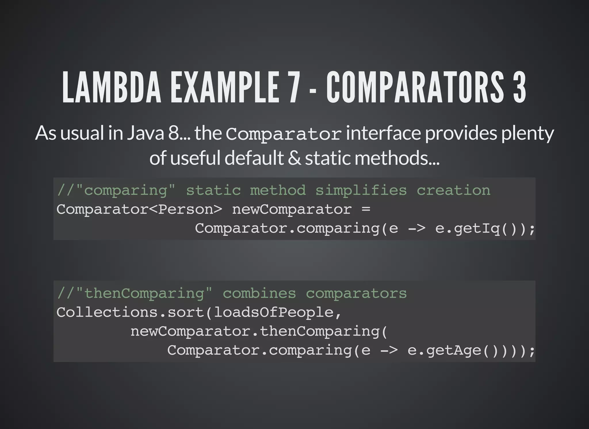 LAMBDA EXAMPLE 7 - COMPARATORS 3
As usual in Java 8... the Comparator interface provides plenty
of useful default & static methods...
//"comparing" static method simplifies creation
Comparator<Person> newComparator =
Comparator.comparing(e -> e.getIq());
//"thenComparing" combines comparators
Collections.sort(loadsOfPeople,
newComparator.thenComparing(
Comparator.comparing(e -> e.getAge())));
 