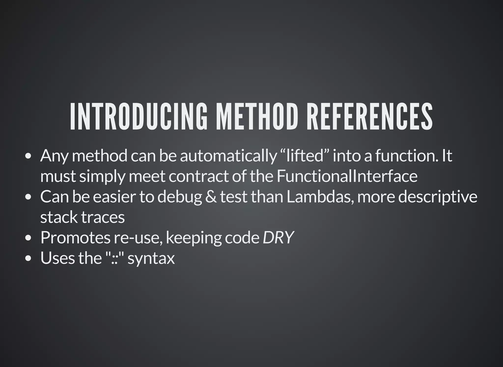 INTRODUCING METHOD REFERENCES
Any method can be automatically “lifted” into a function. It
must simply meet contract of the FunctionalInterface
Can be easier to debug & test than Lambdas, more descriptive
stack traces
Promotes re-use, keeping code DRY
Uses the "::" syntax
 
