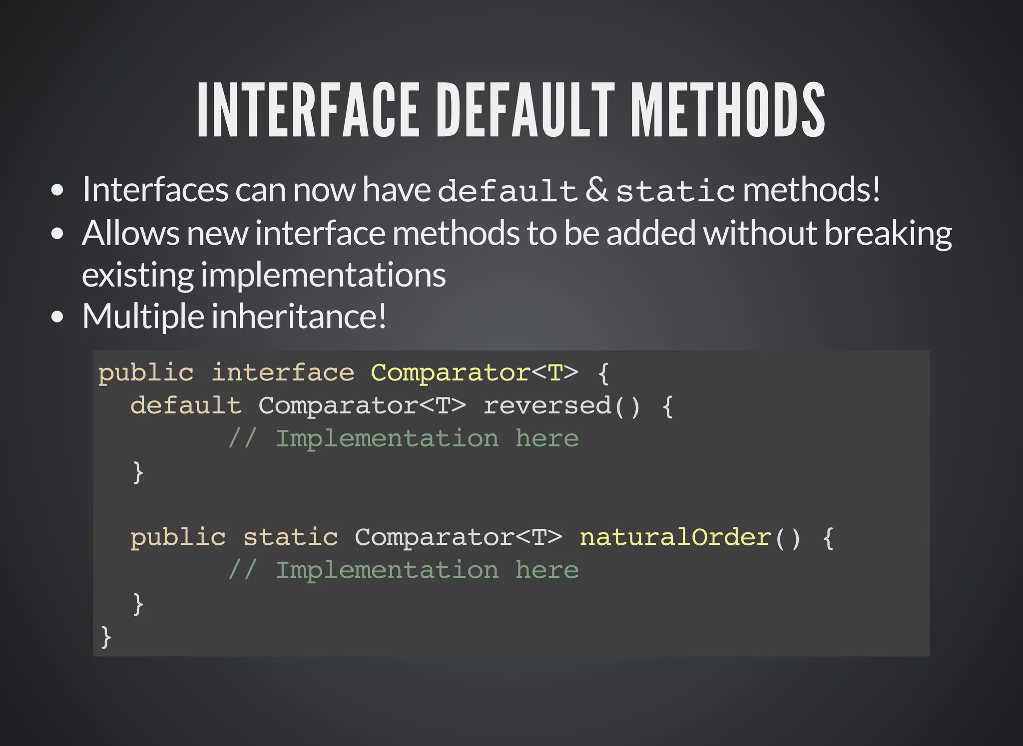 INTERFACE DEFAULT METHODS
Interfaces can now have default & static methods!
Allows new interface methods to be added without breaking
existing implementations
Multiple inheritance!
public interface Comparator<T> {
default Comparator<T> reversed() {
// Implementation here
}
public static Comparator<T> naturalOrder() {
// Implementation here
}
}
 