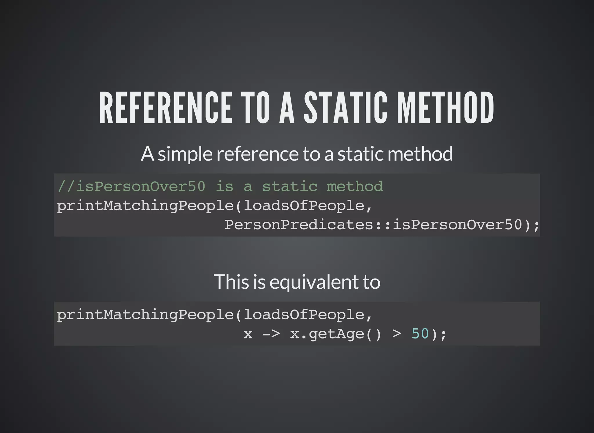 REFERENCE TO A STATIC METHOD
A simple reference to a static method
//isPersonOver50 is a static method
printMatchingPeople(loadsOfPeople,
PersonPredicates::isPersonOver50);
This is equivalent to
printMatchingPeople(loadsOfPeople,
x -> x.getAge() > 50);
 