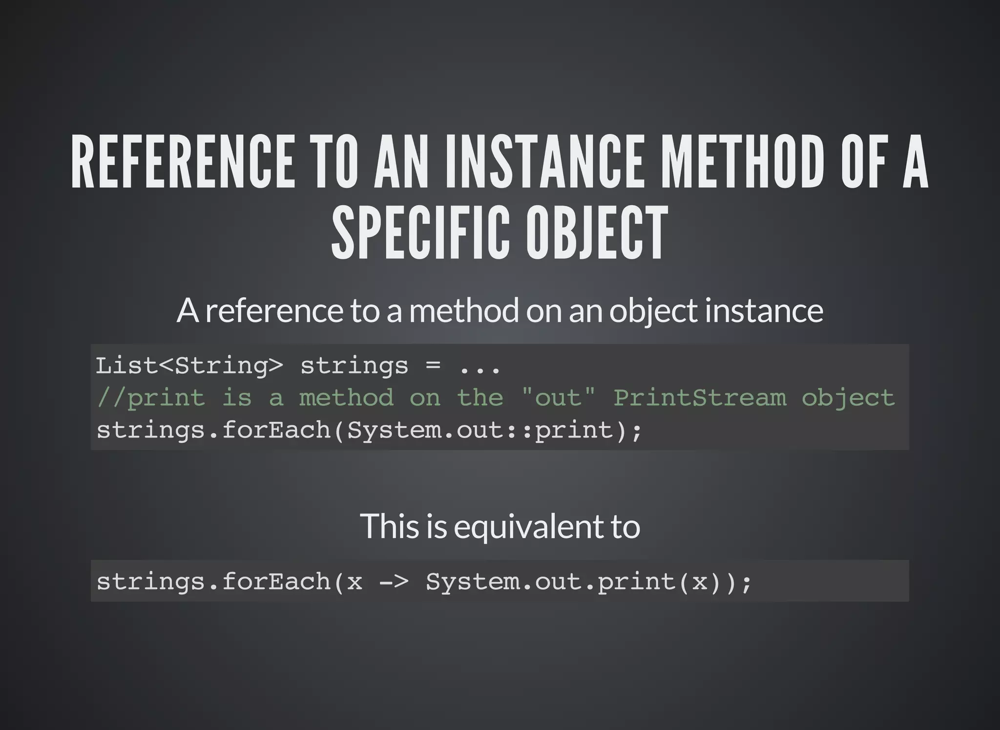 REFERENCE TO AN INSTANCE METHOD OF A
SPECIFIC OBJECT
A reference to a method on an object instance
List<String> strings = ...
//print is a method on the "out" PrintStream object
strings.forEach(System.out::print);
This is equivalent to
strings.forEach(x -> System.out.print(x));
 