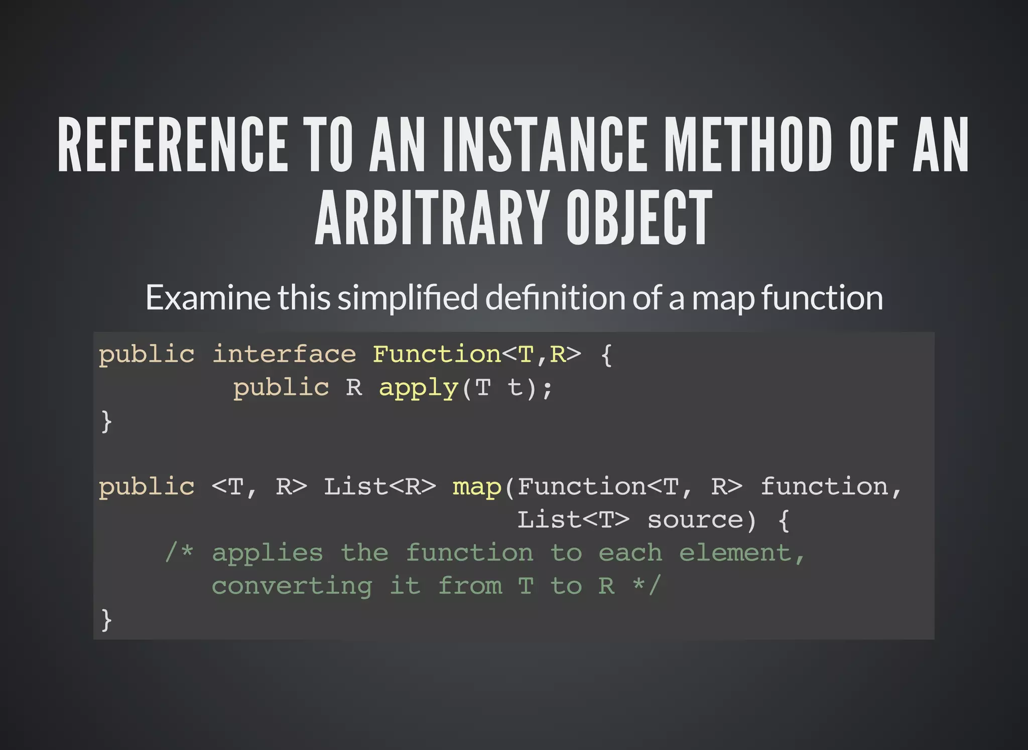 REFERENCE TO AN INSTANCE METHOD OF AN
ARBITRARY OBJECT
Examine this simpli ed de nition of a map function
public interface Function<T,R> {
public R apply(T t);
}
public <T, R> List<R> map(Function<T, R> function,
List<T> source) {
/* applies the function to each element,
converting it from T to R */
}
 