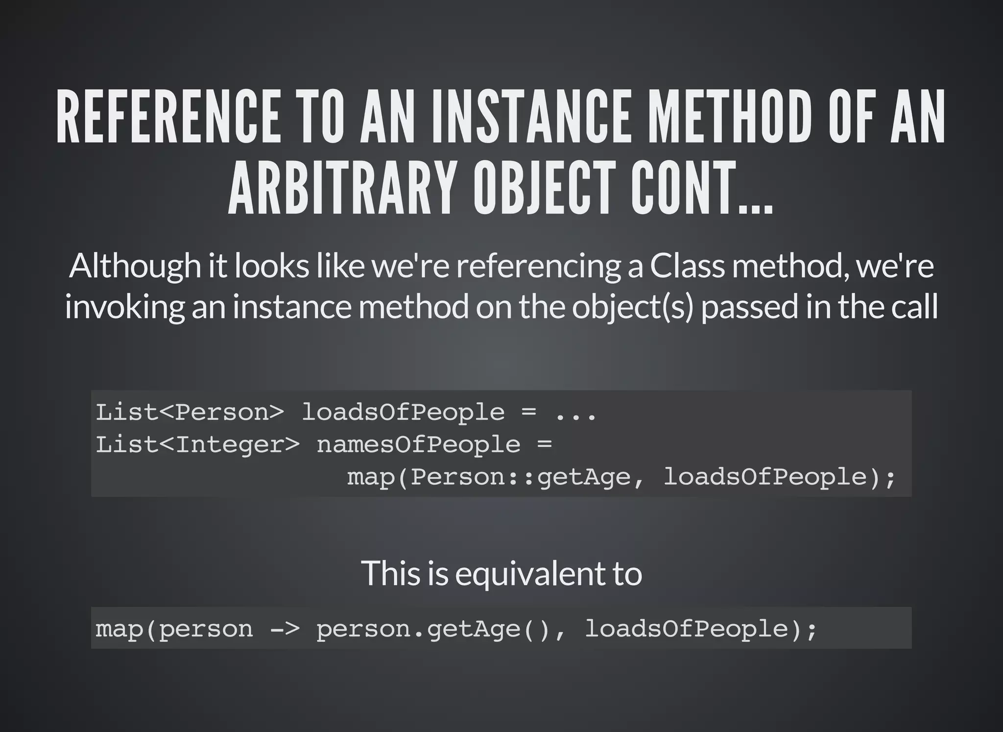 REFERENCE TO AN INSTANCE METHOD OF AN
ARBITRARY OBJECT CONT...
Although it looks like we're referencing a Class method, we're
invoking an instance method on the object(s) passed in the call
List<Person> loadsOfPeople = ...
List<Integer> namesOfPeople =
map(Person::getAge, loadsOfPeople);
This is equivalent to
map(person -> person.getAge(), loadsOfPeople);
 