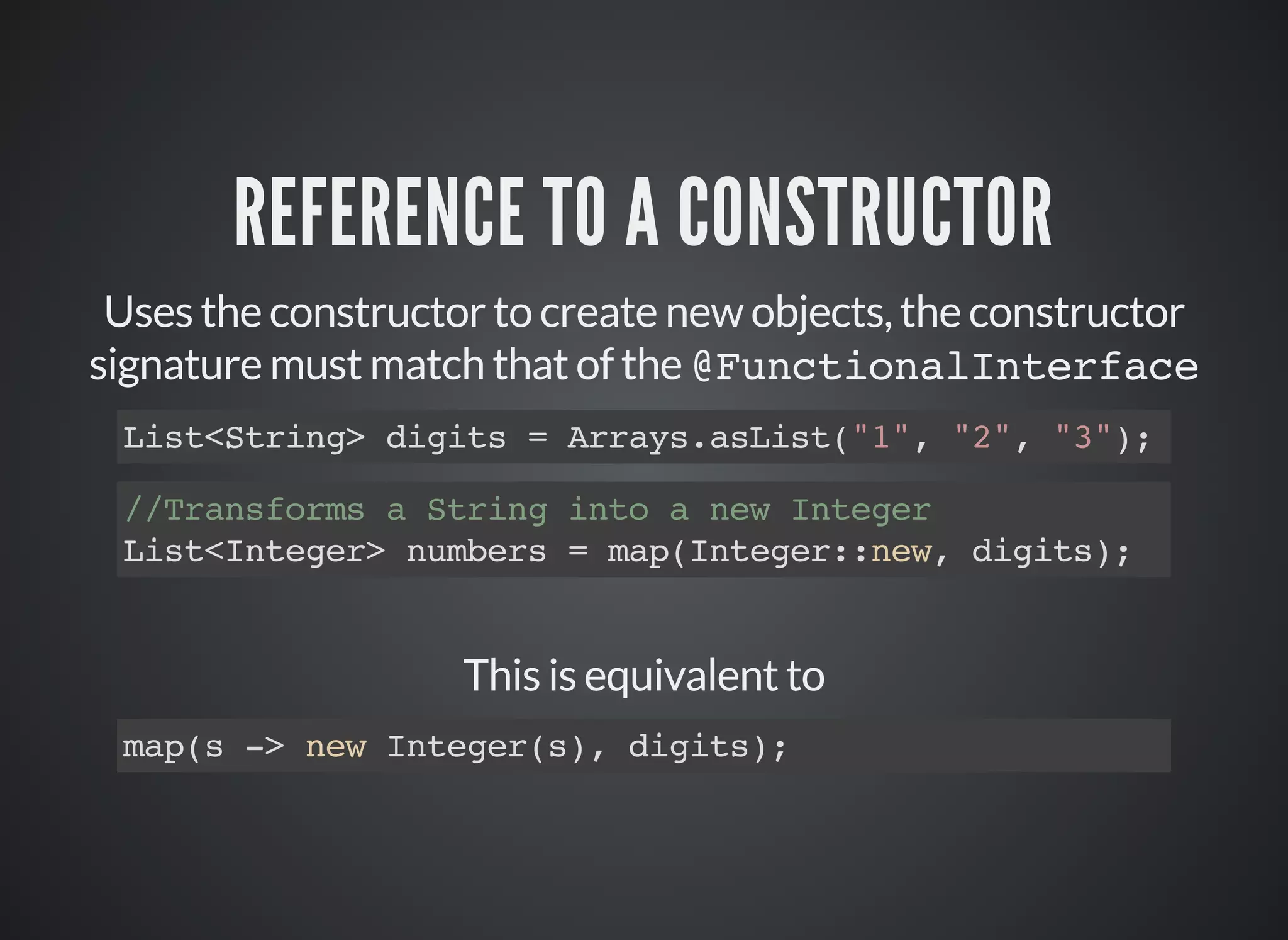 REFERENCE TO A CONSTRUCTOR
Uses the constructor to create new objects, the constructor
signature must match that of the @FunctionalInterface
List<String> digits = Arrays.asList("1", "2", "3");
//Transforms a String into a new Integer
List<Integer> numbers = map(Integer::new, digits);
This is equivalent to
map(s -> new Integer(s), digits);
 