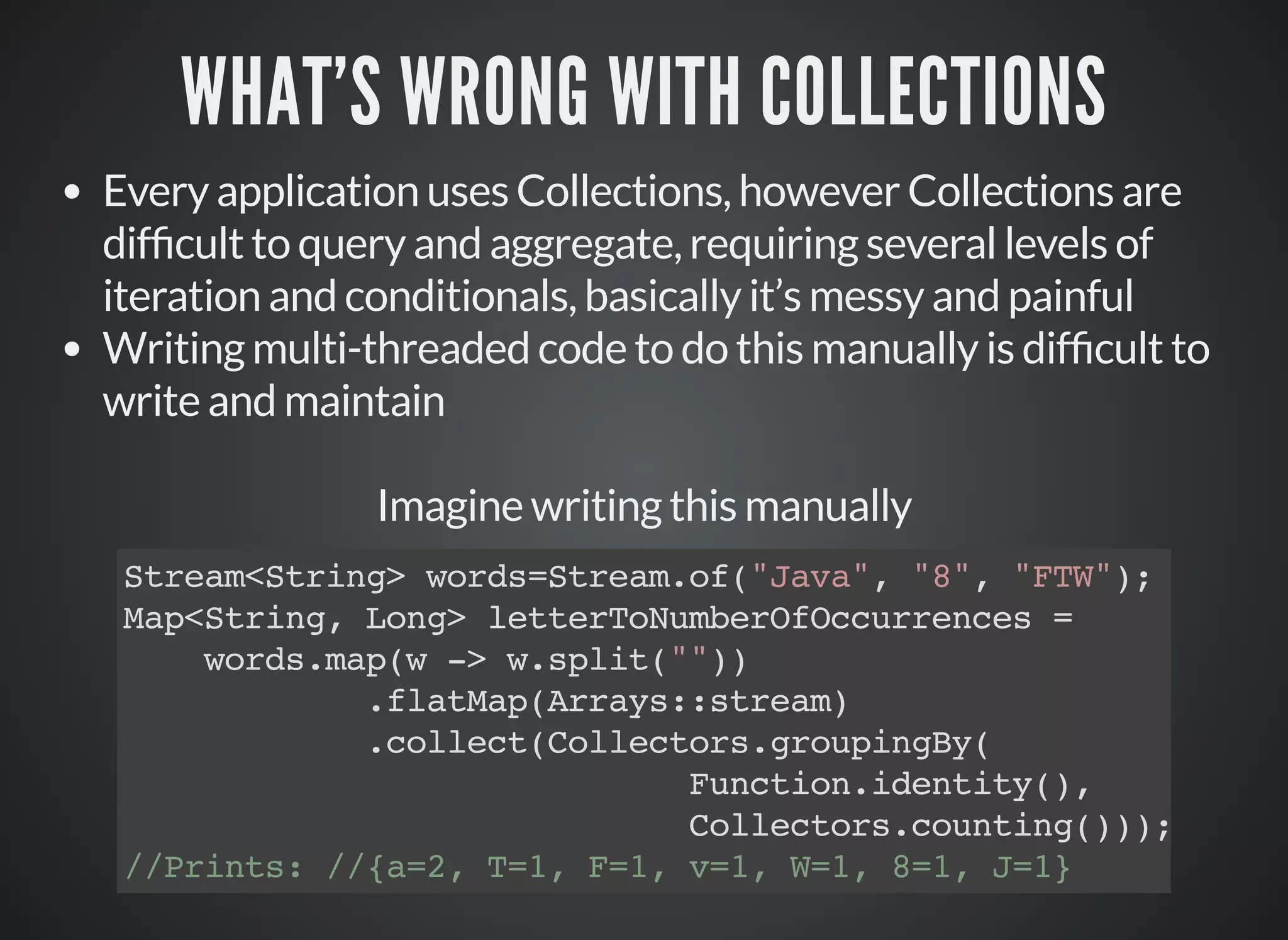 WHAT'S WRONG WITH COLLECTIONS
Every application uses Collections, however Collections are
dif cult to query and aggregate, requiring several levels of
iteration and conditionals, basically it’s messy and painful
Writing multi-threaded code to do this manually is dif cult to
write and maintain
Imagine writing this manually
Stream<String> words=Stream.of("Java", "8", "FTW");
Map<String, Long> letterToNumberOfOccurrences =
words.map(w -> w.split(""))
.flatMap(Arrays::stream)
.collect(Collectors.groupingBy(
Function.identity(),
Collectors.counting()));
//Prints: //{a=2, T=1, F=1, v=1, W=1, 8=1, J=1}
 