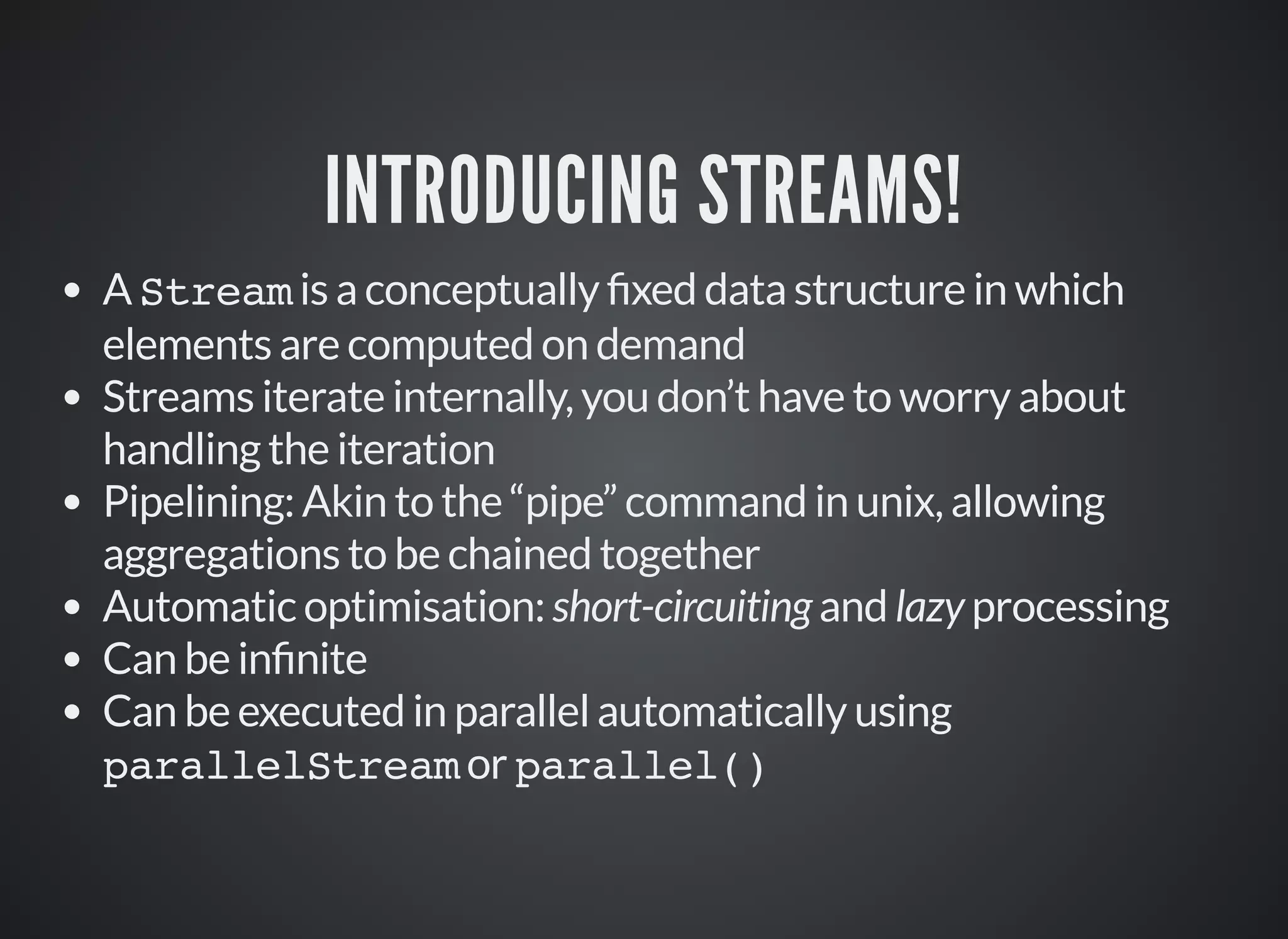 INTRODUCING STREAMS!
A Stream is a conceptually xed data structure in which
elements are computed on demand
Streams iterate internally, you don’t have to worry about
handling the iteration
Pipelining: Akin to the “pipe” command in unix, allowing
aggregations to be chained together
Automatic optimisation: short-circuiting and lazy processing
Can be in nite
Can be executed in parallel automatically using
parallelStream or parallel()
 