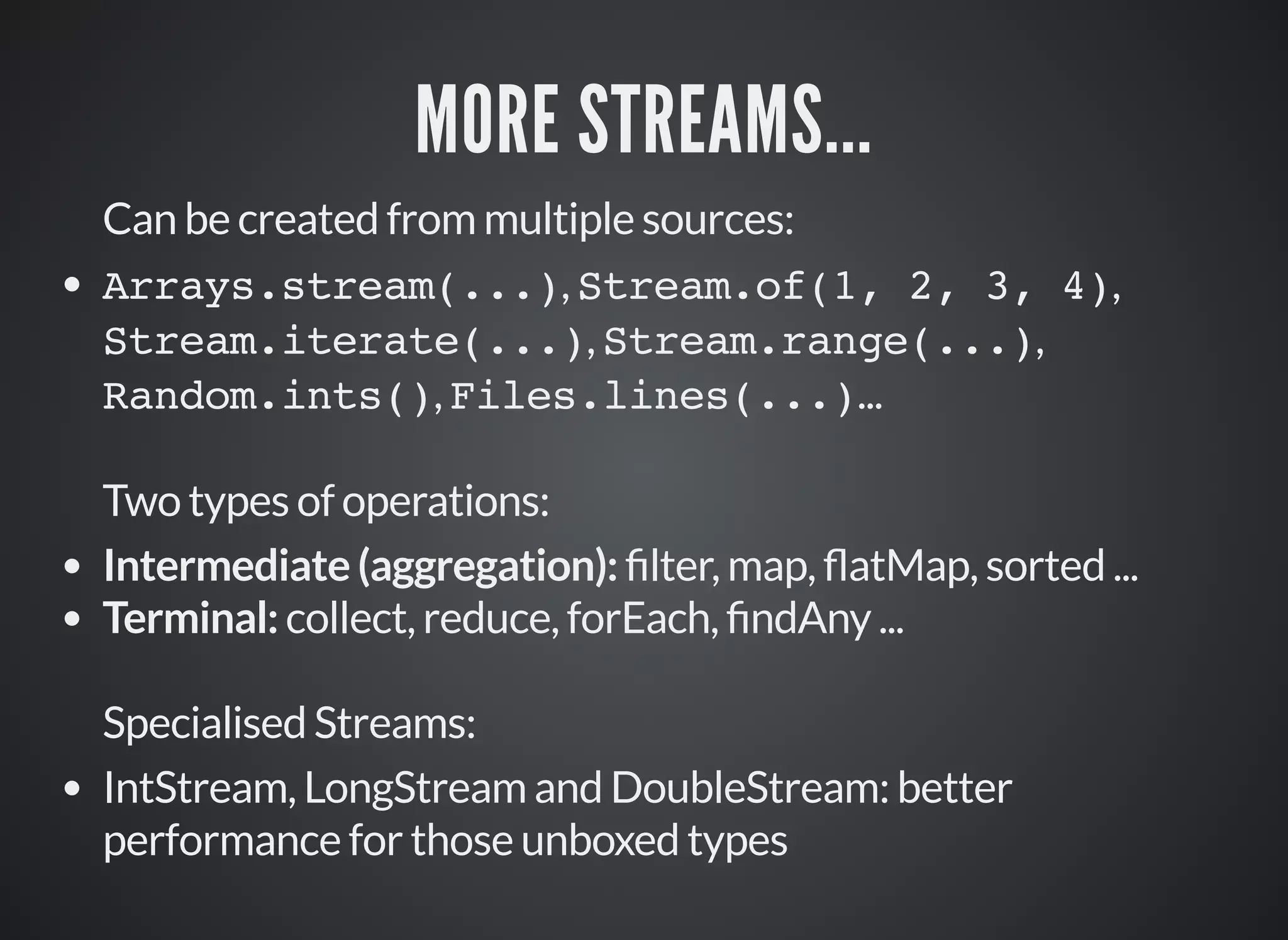 MORE STREAMS...
Can be created from multiple sources:
Arrays.stream(...), Stream.of(1, 2, 3, 4),
Stream.iterate(...), Stream.range(...),
Random.ints(), Files.lines(...)...
Two types of operations:
Intermediate (aggregation): lter, map, atMap, sorted ...
Terminal: collect, reduce, forEach, ndAny ...
Specialised Streams:
IntStream, LongStream and DoubleStream: better
performance for those unboxed types
 