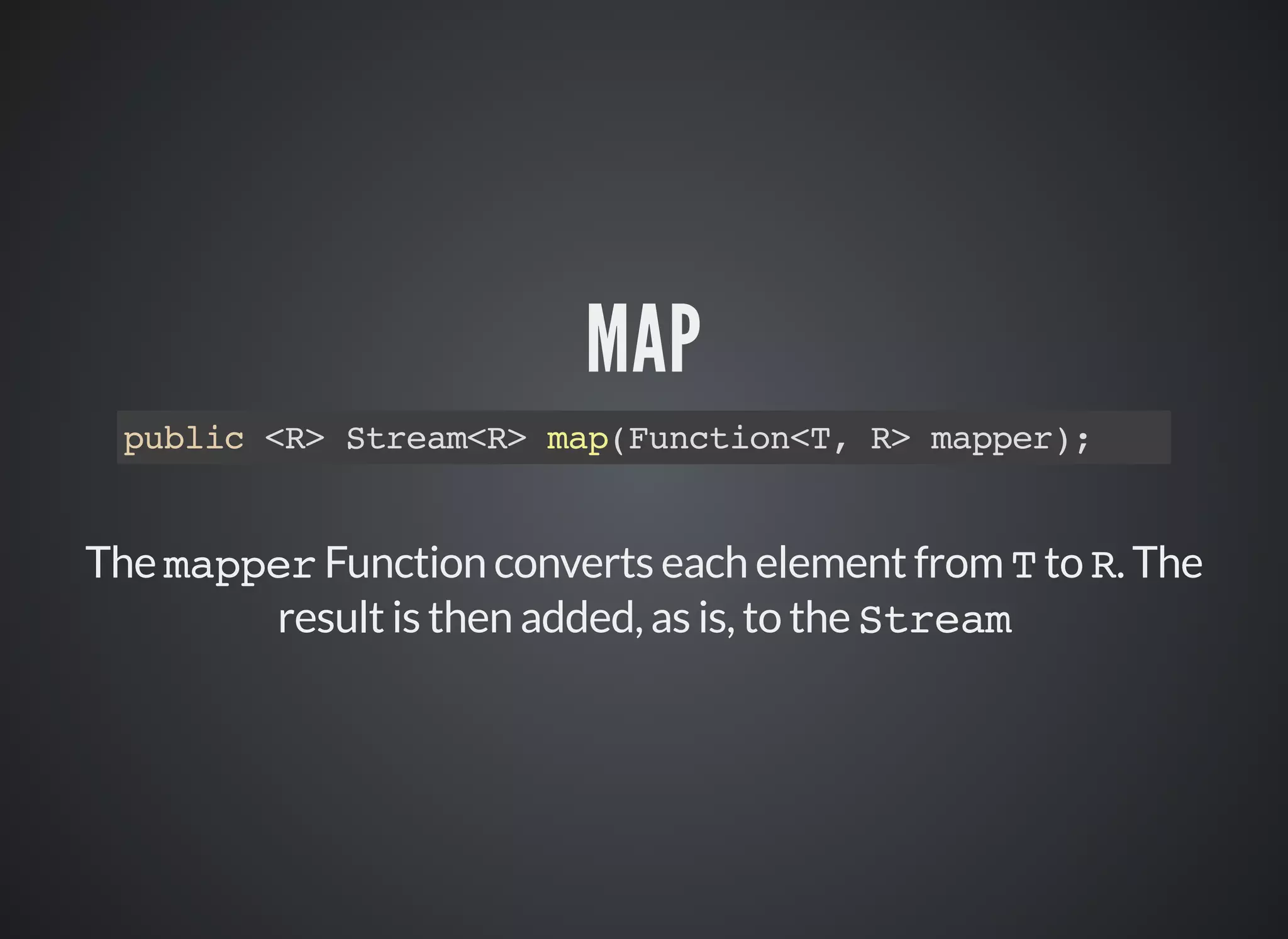 MAP
public <R> Stream<R> map(Function<T, R> mapper);
The mapper Function converts each element from T to R. The
result is then added, as is, to the Stream
 