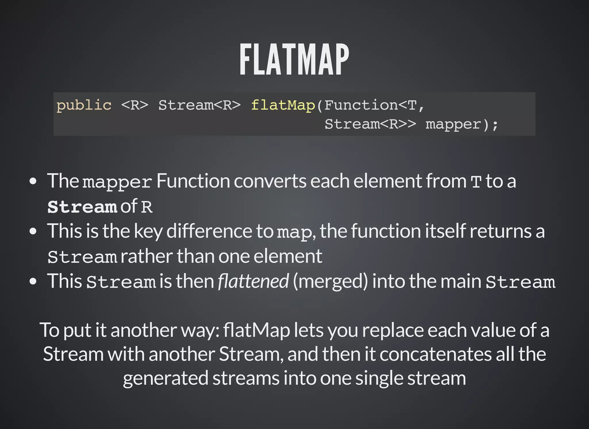 FLATMAP
public <R> Stream<R> flatMap(Function<T,
Stream<R>> mapper);
The mapper Function converts each element from T to a
Stream of R
This is the key difference to map, the function itself returns a
Stream rather than one element
This Stream is then attened (merged) into the main Stream
To put it another way: atMap lets you replace each value of a
Stream with another Stream, and then it concatenates all the
generated streams into one single stream
 