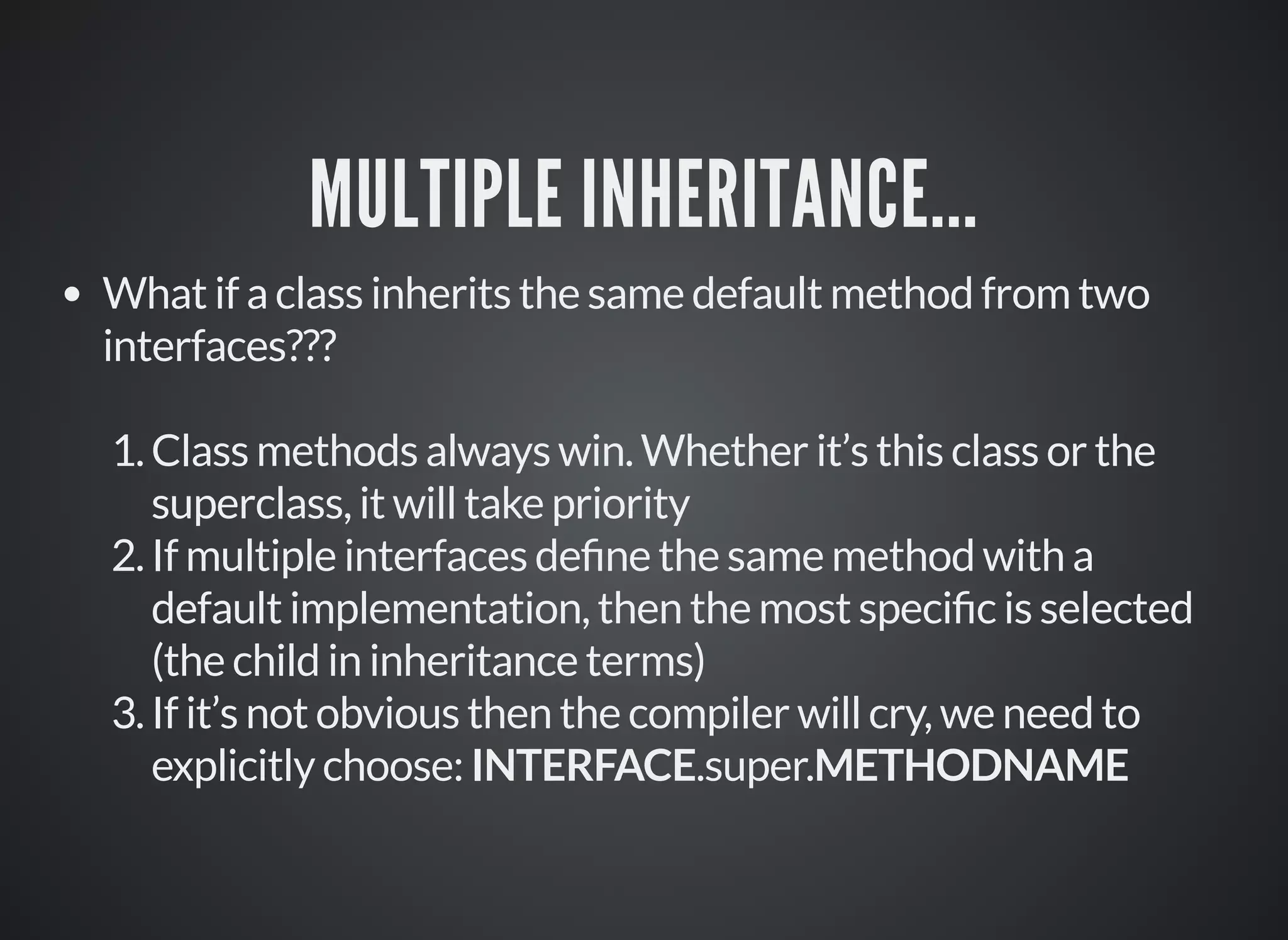 MULTIPLE INHERITANCE...
What if a class inherits the same default method from two
interfaces???
1.Class methods always win. Whether it’s this class or the
superclass, it will take priority
2.If multiple interfaces de ne the same method with a
default implementation, then the most speci c is selected
(the child in inheritance terms)
3.If it’s not obvious then the compiler will cry, we need to
explicitly choose: INTERFACE.super.METHODNAME
 