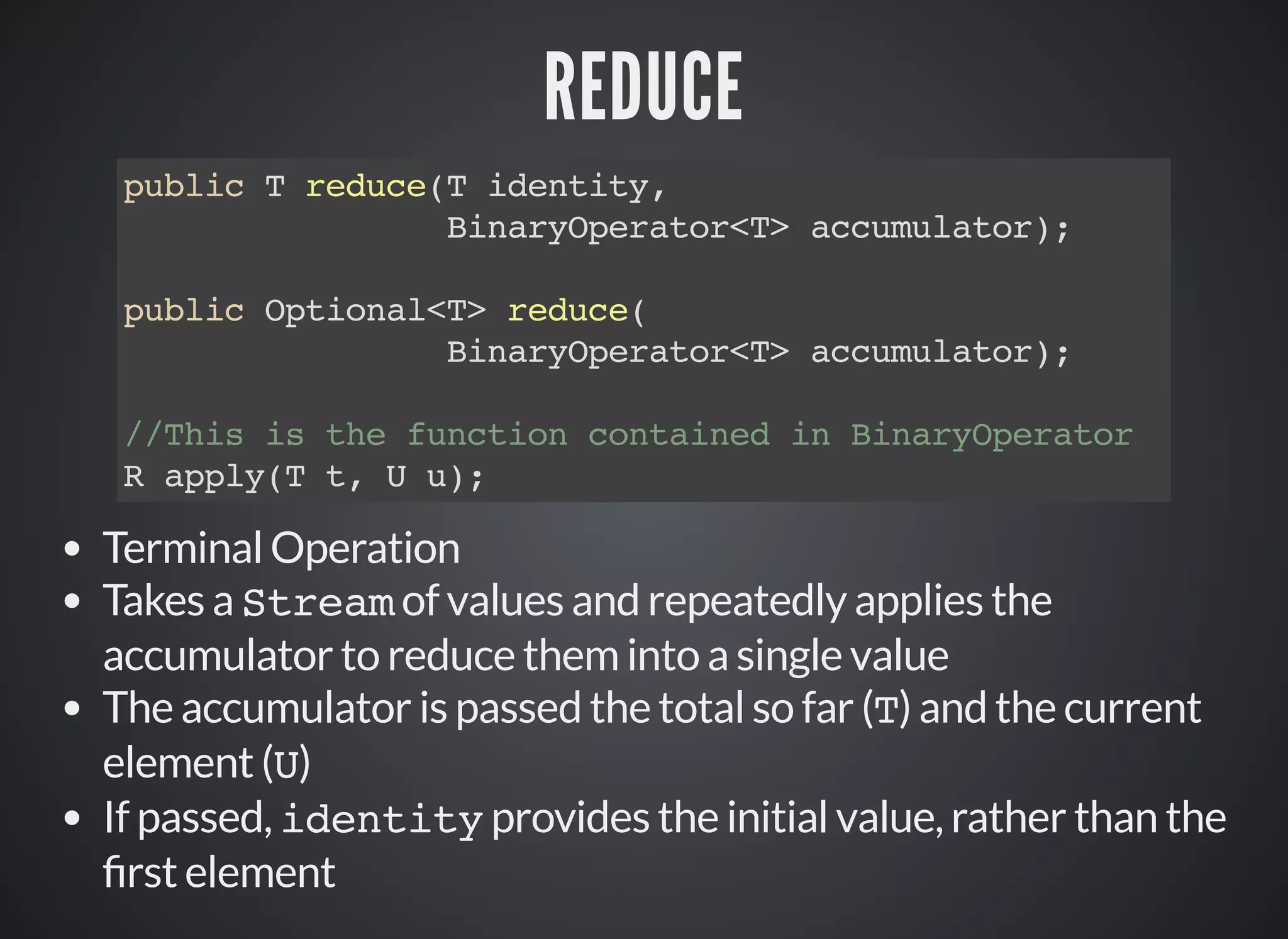 REDUCE
public T reduce(T identity,
BinaryOperator<T> accumulator);
public Optional<T> reduce(
BinaryOperator<T> accumulator);
//This is the function contained in BinaryOperator
R apply(T t, U u);
Terminal Operation
Takes a Stream of values and repeatedly applies the
accumulator to reduce them into a single value
The accumulator is passed the total so far (T) and the current
element (U)
If passed, identity provides the initial value, rather than the
rst element
 