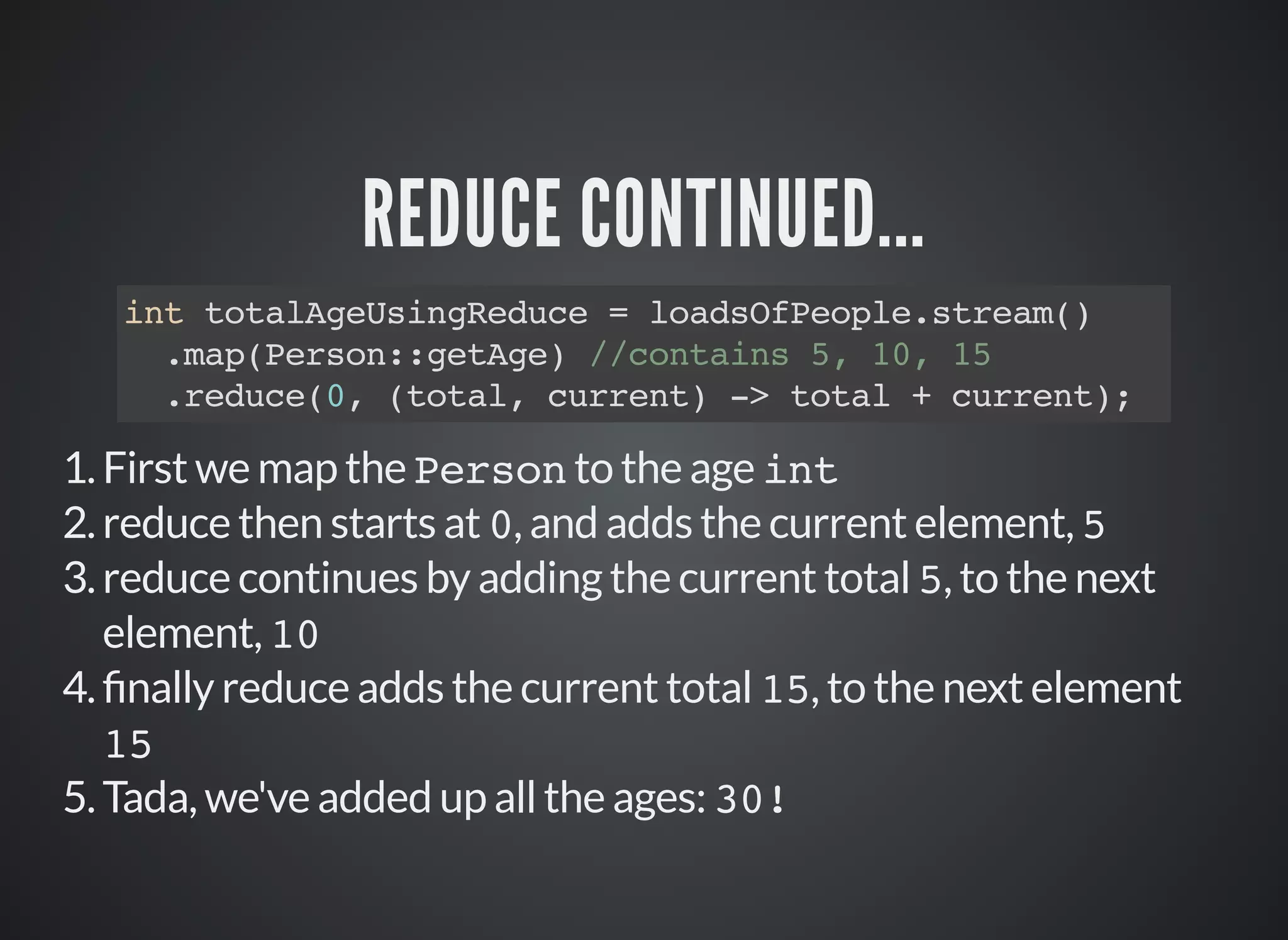 REDUCE CONTINUED...
int totalAgeUsingReduce = loadsOfPeople.stream()
.map(Person::getAge) //contains 5, 10, 15
.reduce(0, (total, current) -> total + current);
1.First we map the Person to the age int
2.reduce then starts at 0, and adds the current element, 5
3.reduce continues by adding the current total 5, to the next
element, 10
4. nally reduce adds the current total 15, to the next element
15
5.Tada, we've added up all the ages: 30!
 