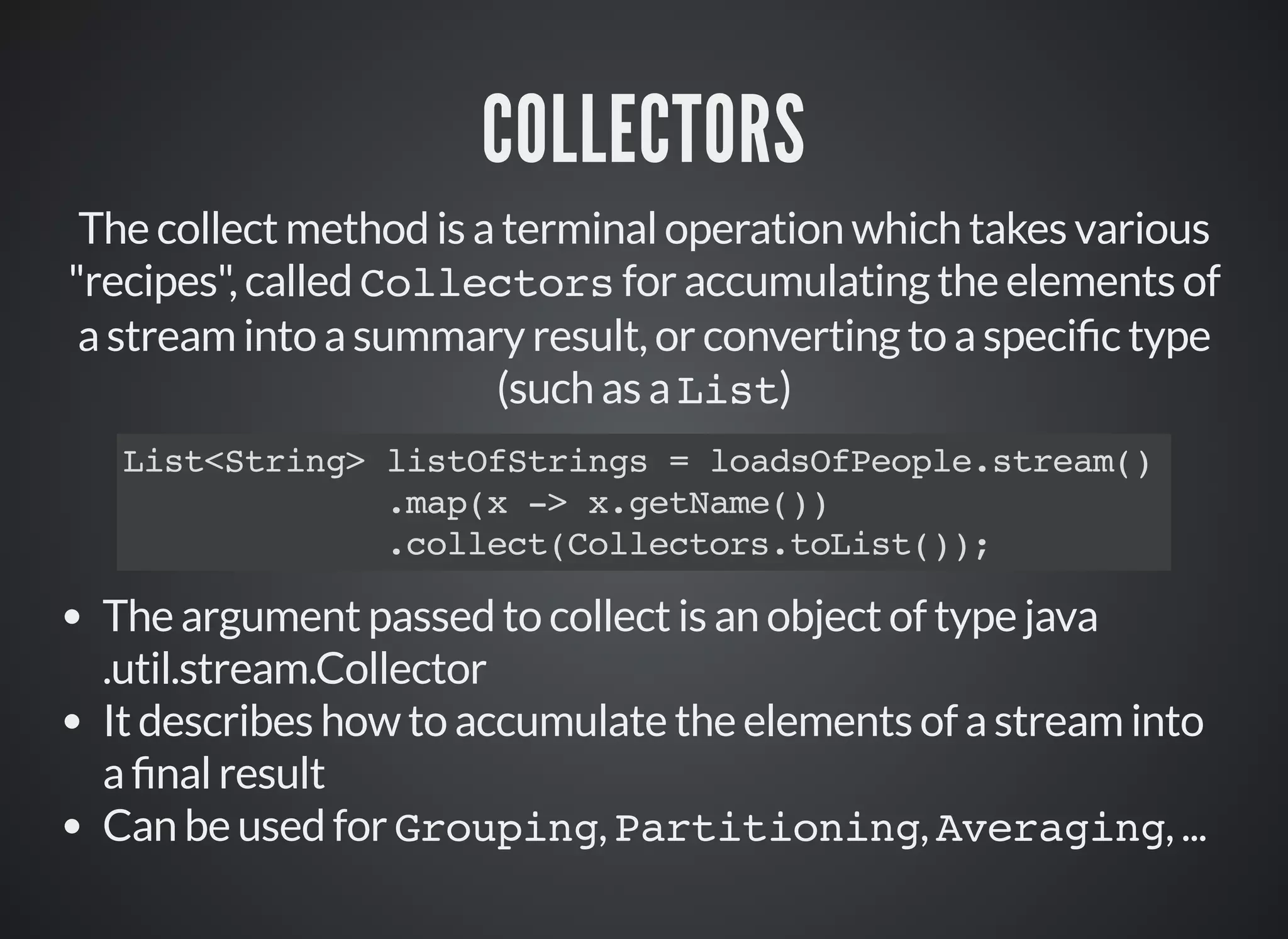COLLECTORS
The collect method is a terminal operation which takes various
"recipes", called Collectors for accumulating the elements of
a stream into a summary result, or converting to a speci c type
(such as a List)
List<String> listOfStrings = loadsOfPeople.stream()
.map(x -> x.getName())
.collect(Collectors.toList());
The argument passed to collect is an object of type java
.util.stream.Collector
It describes how to accumulate the elements of a stream into
a nal result
Can be used for Grouping, Partitioning, Averaging, ...
 