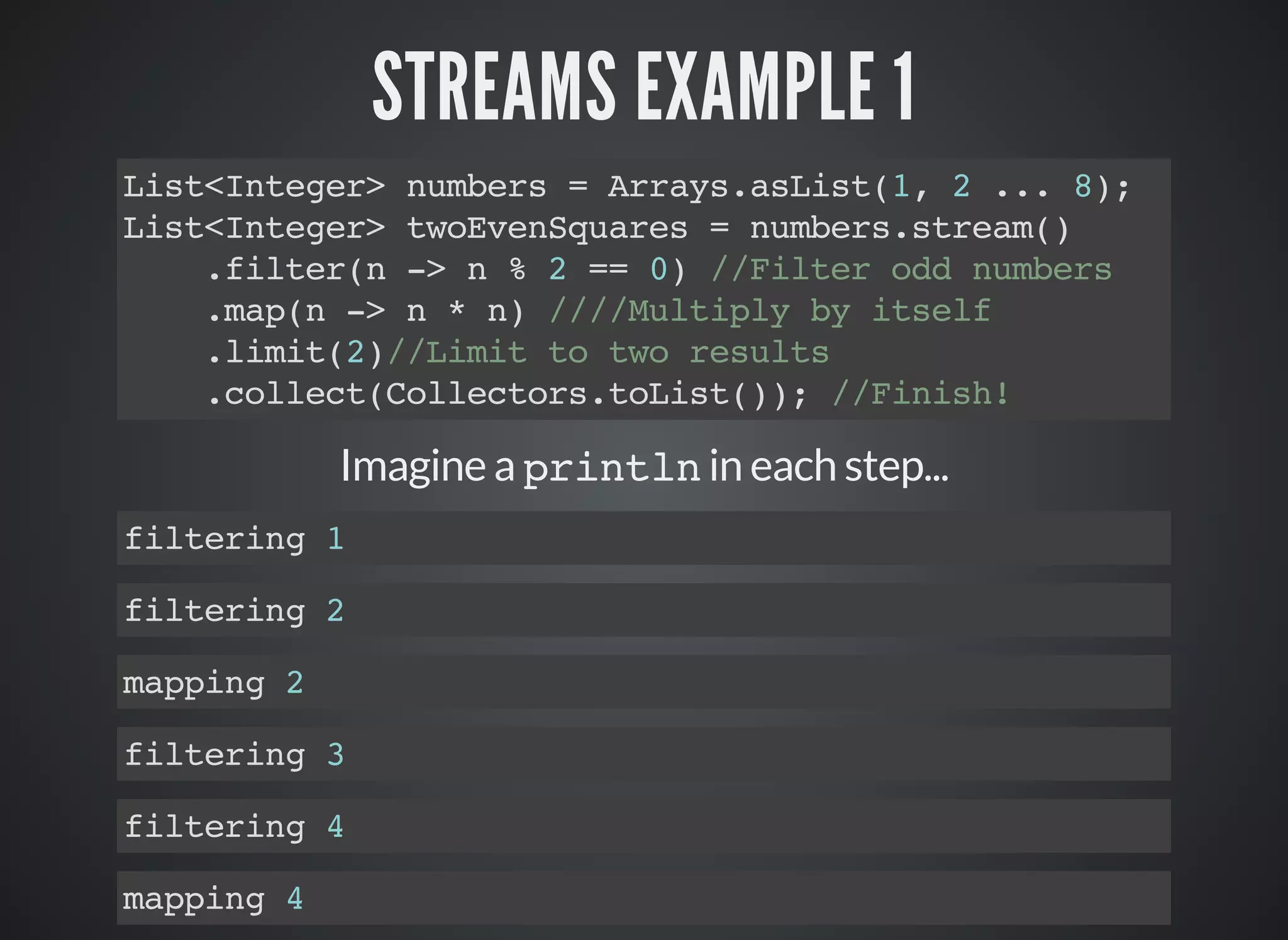 STREAMS EXAMPLE 1
List<Integer> numbers = Arrays.asList(1, 2 ... 8);
List<Integer> twoEvenSquares = numbers.stream()
.filter(n -> n % 2 == 0) //Filter odd numbers
.map(n -> n * n) ////Multiply by itself
.limit(2)//Limit to two results
.collect(Collectors.toList()); //Finish!
Imagine a println in each step...
filtering 1
filtering 2
mapping 2
filtering 3
filtering 4
mapping 4
 