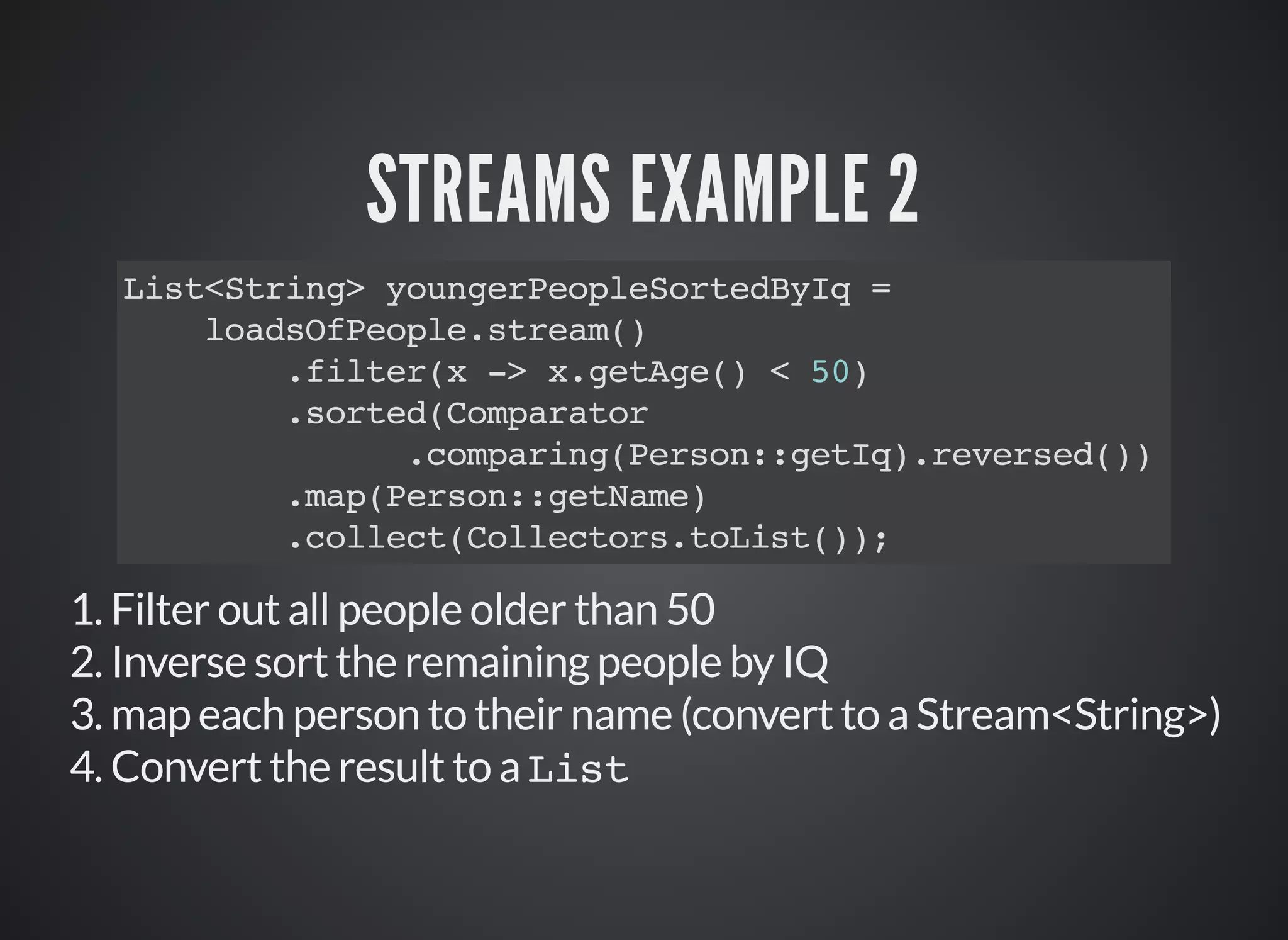 STREAMS EXAMPLE 2
List<String> youngerPeopleSortedByIq =
loadsOfPeople.stream()
.filter(x -> x.getAge() < 50)
.sorted(Comparator
.comparing(Person::getIq).reversed())
.map(Person::getName)
.collect(Collectors.toList());
1. Filter out all people older than 50
2. Inverse sort the remaining people by IQ
3. map each person to their name (convert to a Stream<String>)
4. Convert the result to a List
 