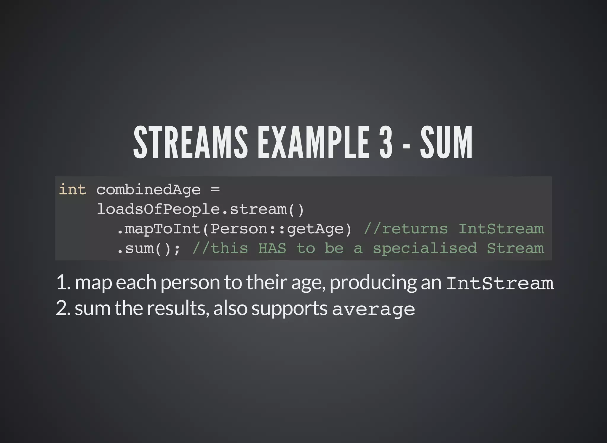 STREAMS EXAMPLE 3 - SUM
int combinedAge =
loadsOfPeople.stream()
.mapToInt(Person::getAge) //returns IntStream
.sum(); //this HAS to be a specialised Stream
1. map each person to their age, producing an IntStream
2. sum the results, also supports average
 