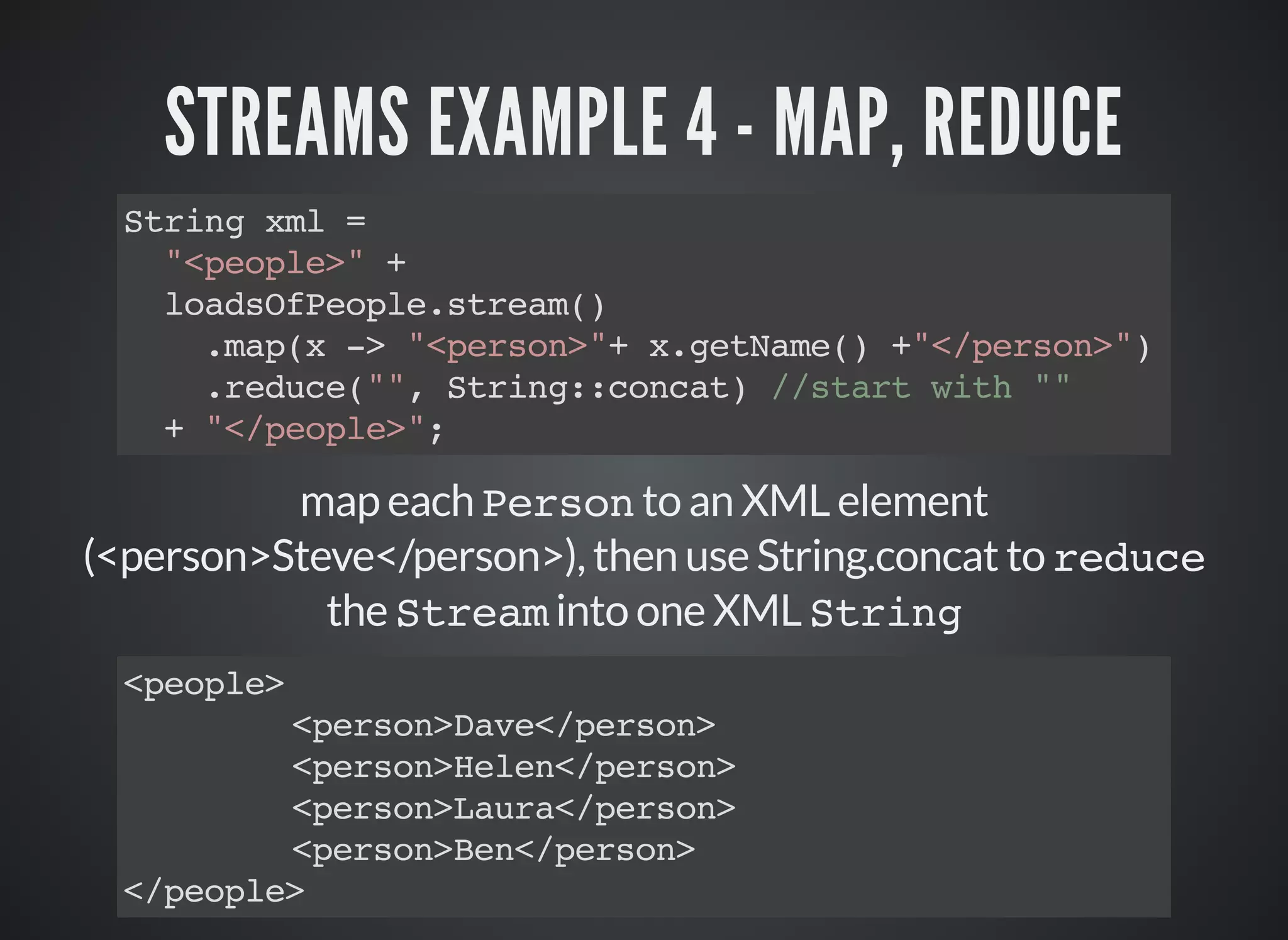 STREAMS EXAMPLE 4 - MAP, REDUCE
String xml =
"<people>" +
loadsOfPeople.stream()
.map(x -> "<person>"+ x.getName() +"</person>")
.reduce("", String::concat) //start with ""
+ "</people>";
map each Person to an XML element
(<person>Steve</person>), then use String.concat to reduce
the Stream into one XML String
<people>
<person>Dave</person>
<person>Helen</person>
<person>Laura</person>
<person>Ben</person>
</people>
 