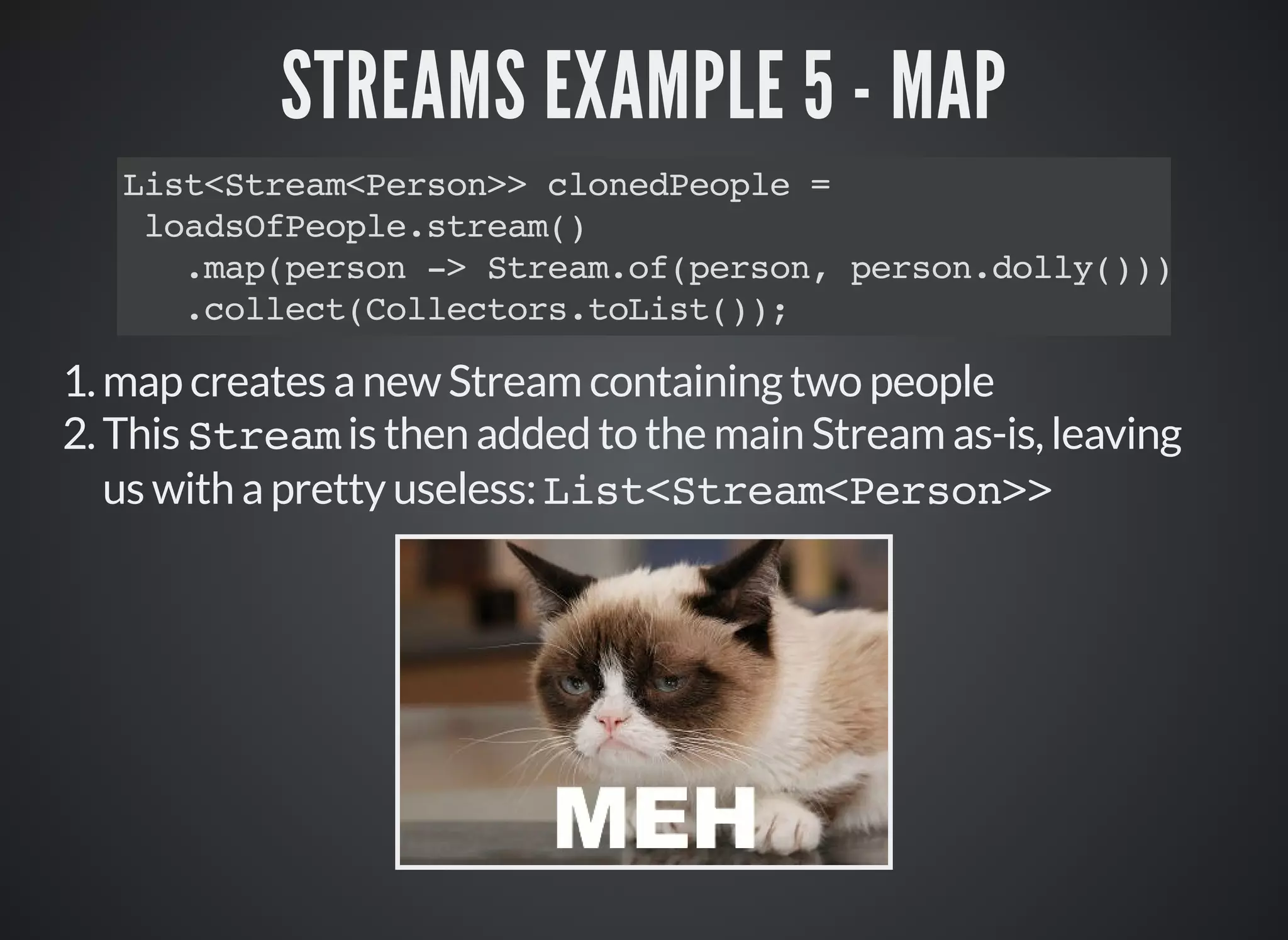 STREAMS EXAMPLE 5 - MAP
List<Stream<Person>> clonedPeople =
loadsOfPeople.stream()
.map(person -> Stream.of(person, person.dolly()))
.collect(Collectors.toList());
1.map creates a new Stream containing two people
2.This Stream is then added to the main Stream as-is, leaving
us with a pretty useless: List<Stream<Person>>
 
