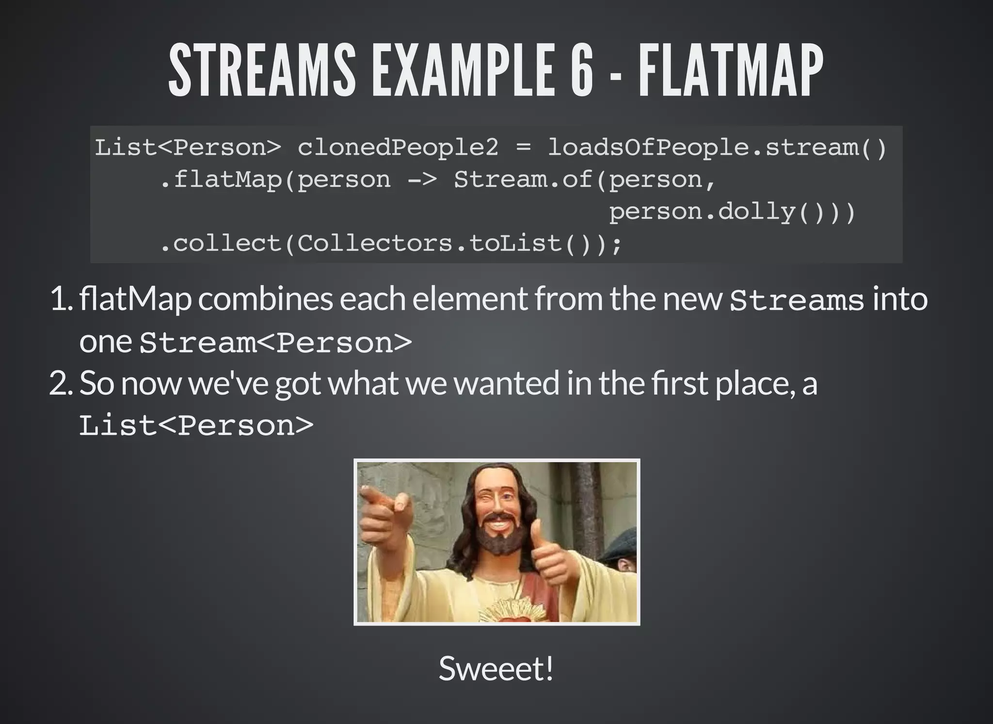 STREAMS EXAMPLE 6 - FLATMAP
List<Person> clonedPeople2 = loadsOfPeople.stream()
.flatMap(person -> Stream.of(person,
person.dolly()))
.collect(Collectors.toList());
1. atMap combines each element from the new Streams into
one Stream<Person>
2.So now we've got what we wanted in the rst place, a
List<Person>
Sweeet!
 