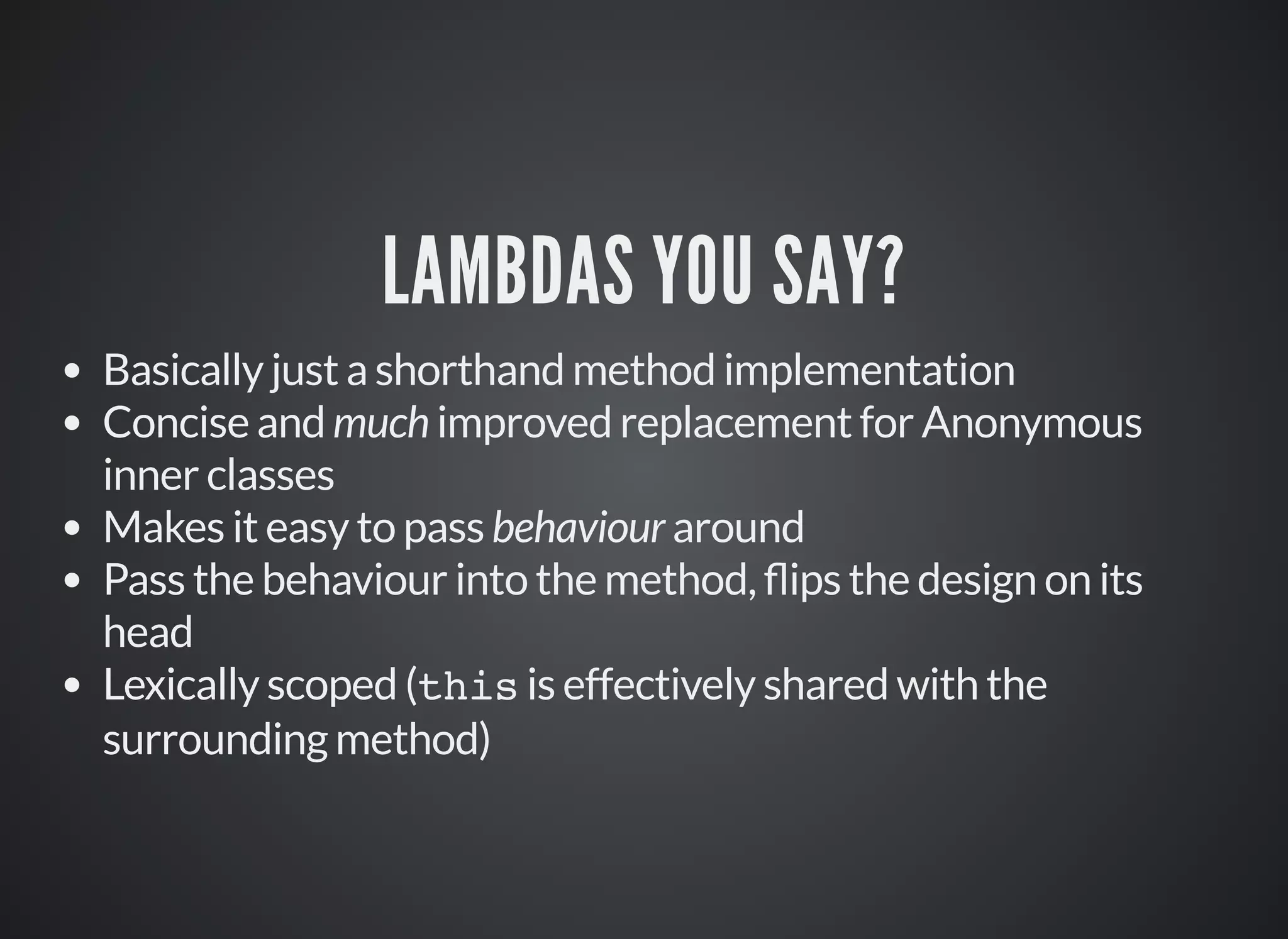 LAMBDAS YOU SAY?
Basically just a shorthand method implementation
Concise and much improved replacement for Anonymous
inner classes
Makes it easy to pass behaviour around
Pass the behaviour into the method, ips the design on its
head
Lexically scoped (this is effectively shared with the
surrounding method)
 