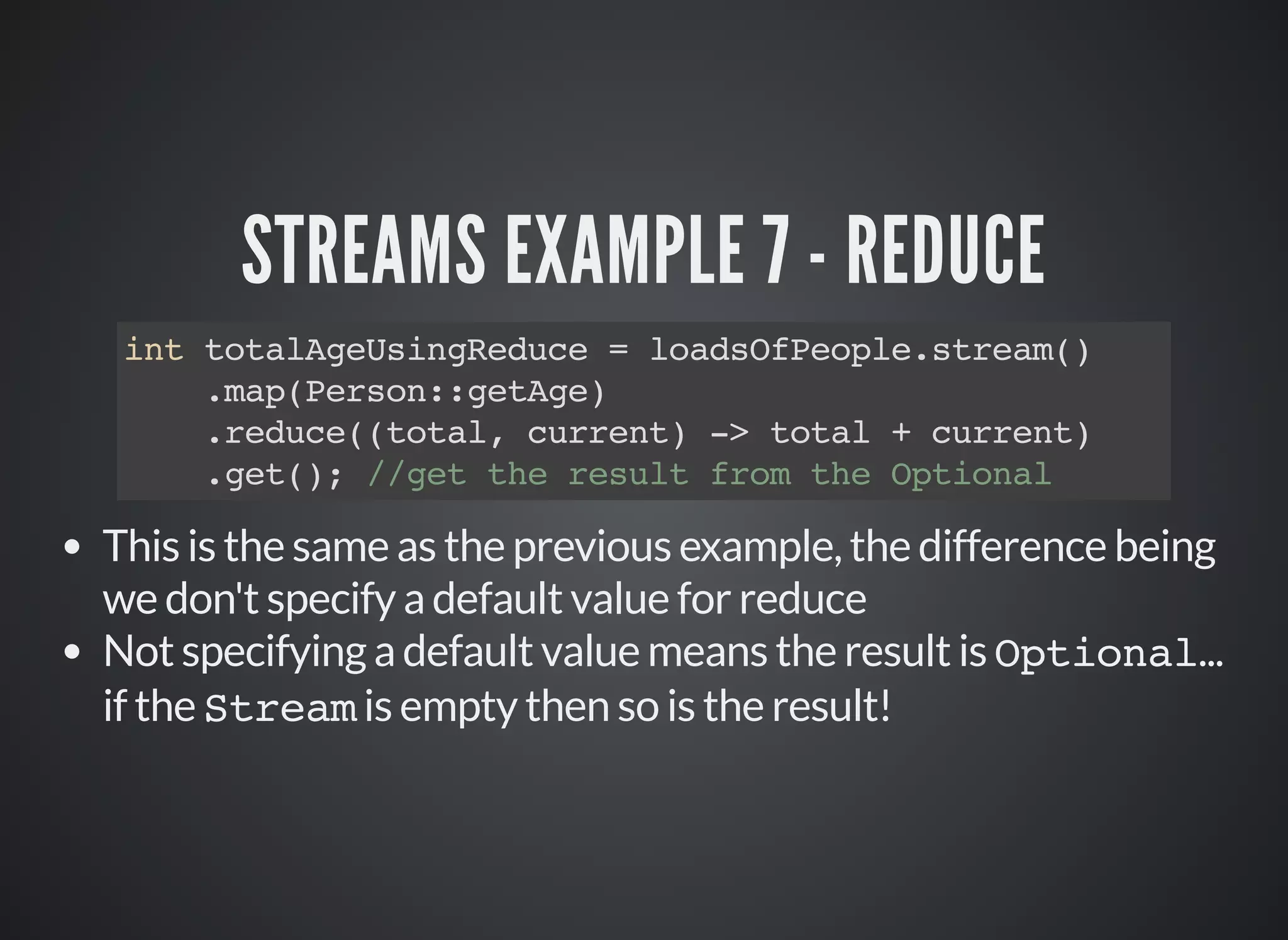 STREAMS EXAMPLE 7 - REDUCE
int totalAgeUsingReduce = loadsOfPeople.stream()
.map(Person::getAge)
.reduce((total, current) -> total + current)
.get(); //get the result from the Optional
This is the same as the previous example, the difference being
we don't specify a default value for reduce
Not specifying a default value means the result is Optional...
if the Stream is empty then so is the result!
 