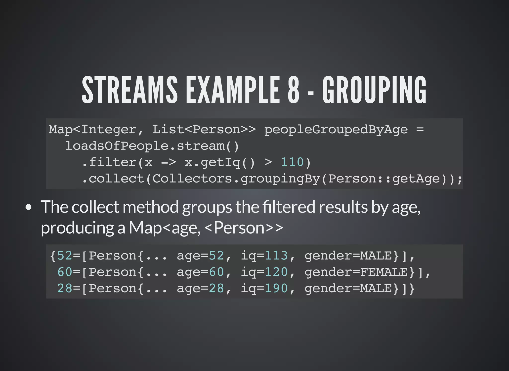 STREAMS EXAMPLE 8 - GROUPING
Map<Integer, List<Person>> peopleGroupedByAge =
loadsOfPeople.stream()
.filter(x -> x.getIq() > 110)
.collect(Collectors.groupingBy(Person::getAge));
The collect method groups the ltered results by age,
producing a Map<age, <Person>>
{52=[Person{... age=52, iq=113, gender=MALE}],
60=[Person{... age=60, iq=120, gender=FEMALE}],
28=[Person{... age=28, iq=190, gender=MALE}]}
 