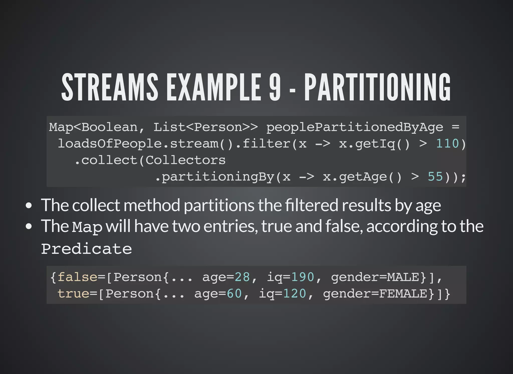 STREAMS EXAMPLE 9 - PARTITIONING
Map<Boolean, List<Person>> peoplePartitionedByAge =
loadsOfPeople.stream().filter(x -> x.getIq() > 110)
.collect(Collectors
.partitioningBy(x -> x.getAge() > 55));
The collect method partitions the ltered results by age
The Map will have two entries, true and false, according to the
Predicate
{false=[Person{... age=28, iq=190, gender=MALE}],
true=[Person{... age=60, iq=120, gender=FEMALE}]}
 