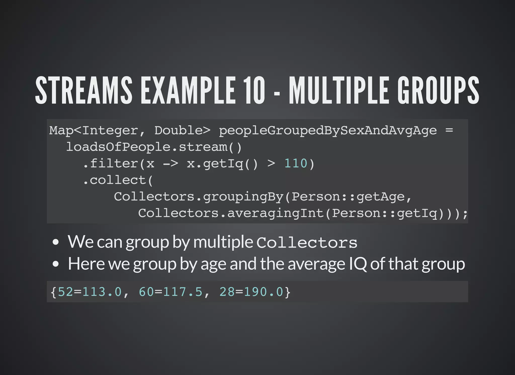 STREAMS EXAMPLE 10 - MULTIPLE GROUPS
Map<Integer, Double> peopleGroupedBySexAndAvgAge =
loadsOfPeople.stream()
.filter(x -> x.getIq() > 110)
.collect(
Collectors.groupingBy(Person::getAge,
Collectors.averagingInt(Person::getIq)));
We can group by multiple Collectors
Here we group by age and the average IQ of that group
{52=113.0, 60=117.5, 28=190.0}
 