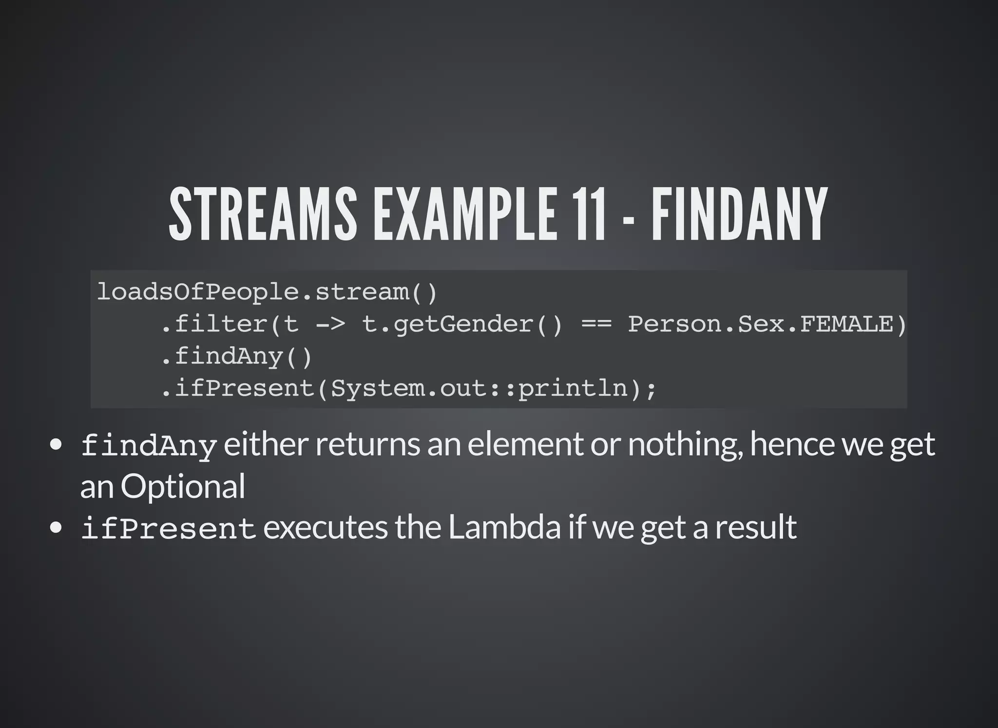 STREAMS EXAMPLE 11 - FINDANY
loadsOfPeople.stream()
.filter(t -> t.getGender() == Person.Sex.FEMALE)
.findAny()
.ifPresent(System.out::println);
findAny either returns an element or nothing, hence we get
an Optional
ifPresent executes the Lambda if we get a result
 