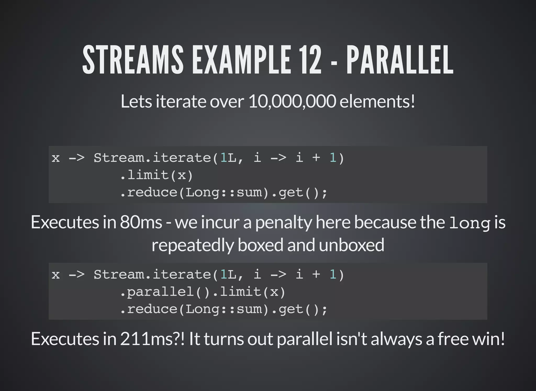 STREAMS EXAMPLE 12 - PARALLEL
Lets iterate over 10,000,000 elements!
x -> Stream.iterate(1L, i -> i + 1)
.limit(x)
.reduce(Long::sum).get();
Executes in 80ms - we incur a penalty here because the long is
repeatedly boxed and unboxed
Executes in 211ms?! It turns out parallel isn't always a free win!
x -> Stream.iterate(1L, i -> i + 1)
.parallel().limit(x)
.reduce(Long::sum).get();
 