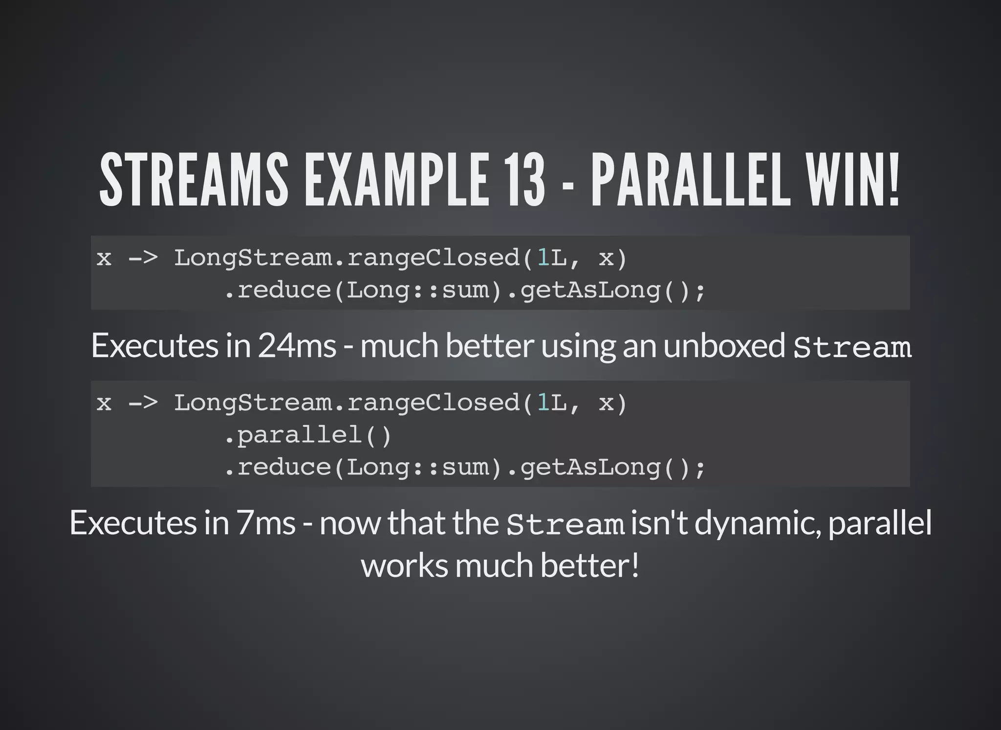 STREAMS EXAMPLE 13 - PARALLEL WIN!
x -> LongStream.rangeClosed(1L, x)
.reduce(Long::sum).getAsLong();
Executes in 24ms - much better using an unboxed Stream
Executes in 7ms - now that the Stream isn't dynamic, parallel
works much better!
x -> LongStream.rangeClosed(1L, x)
.parallel()
.reduce(Long::sum).getAsLong();
 