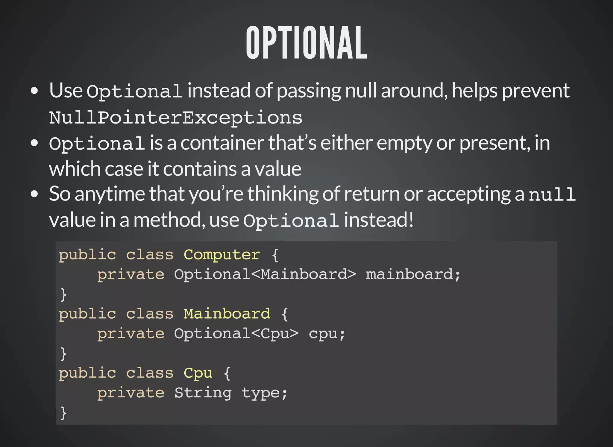 OPTIONAL
Use Optional instead of passing null around, helps prevent
NullPointerExceptions
Optional is a container that’s either empty or present, in
which case it contains a value
So anytime that you’re thinking of return or accepting a null
value in a method, use Optional instead!
public class Computer {
private Optional<Mainboard> mainboard;
}
public class Mainboard {
private Optional<Cpu> cpu;
}
public class Cpu {
private String type;
}
 