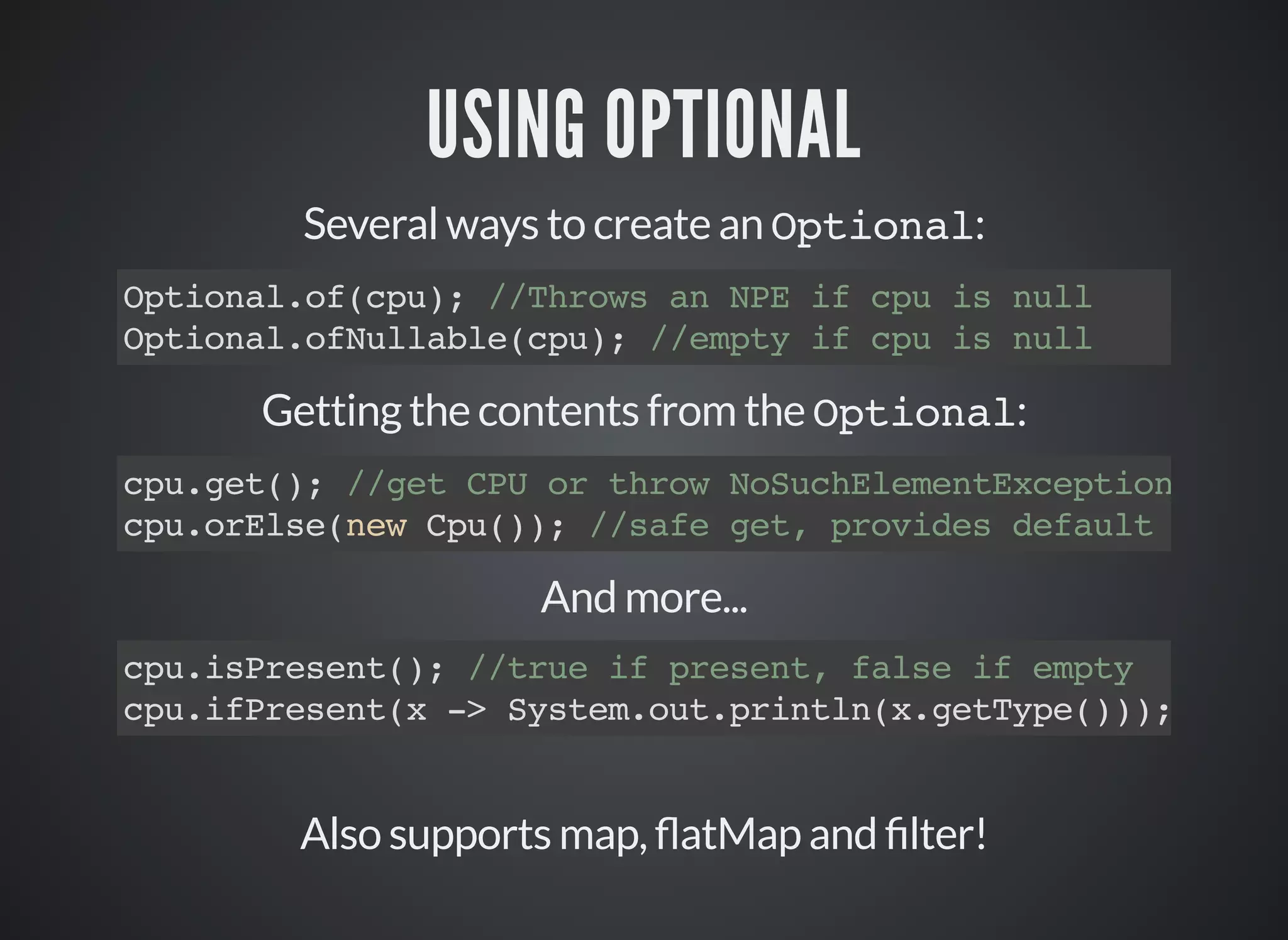 USING OPTIONAL
Several ways to create an Optional:
Optional.of(cpu); //Throws an NPE if cpu is null
Optional.ofNullable(cpu); //empty if cpu is null
Getting the contents from the Optional:
cpu.get(); //get CPU or throw NoSuchElementException
cpu.orElse(new Cpu()); //safe get, provides default
And more...
cpu.isPresent(); //true if present, false if empty
cpu.ifPresent(x -> System.out.println(x.getType()));
Also supports map, atMap and lter!
 
