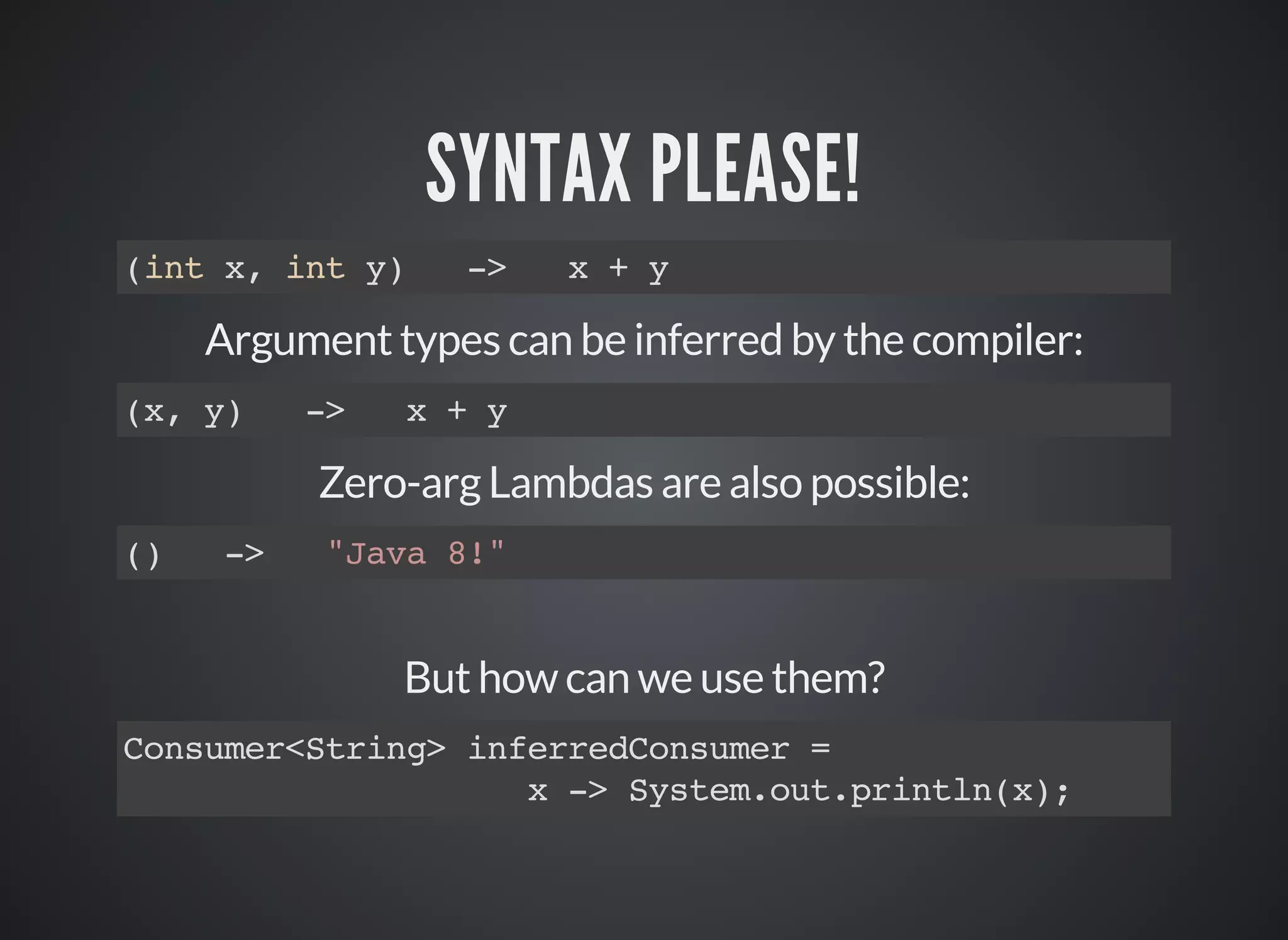 SYNTAX PLEASE!
(int x, int y) -> x + y
Argument types can be inferred by the compiler:
(x, y) -> x + y
Zero-arg Lambdas are also possible:
() -> "Java 8!"
But how can we use them?
Consumer<String> inferredConsumer =
x -> System.out.println(x);
 