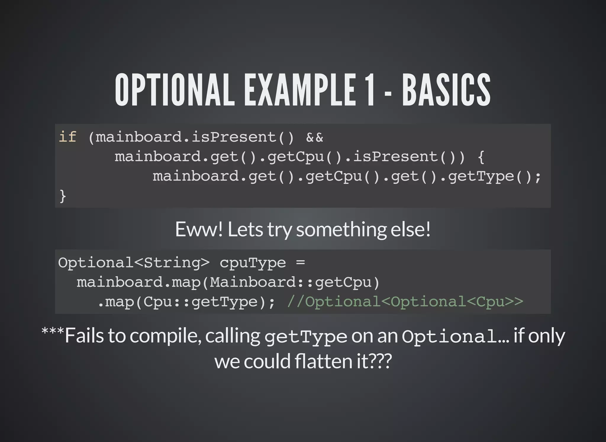 OPTIONAL EXAMPLE 1 - BASICS
if (mainboard.isPresent() &&
mainboard.get().getCpu().isPresent()) {
mainboard.get().getCpu().get().getType();
}
Eww! Lets try something else!
***Fails to compile, calling getType on an Optional... if only
we could atten it???
Optional<String> cpuType =
mainboard.map(Mainboard::getCpu)
.map(Cpu::getType); //Optional<Optional<Cpu>>
 