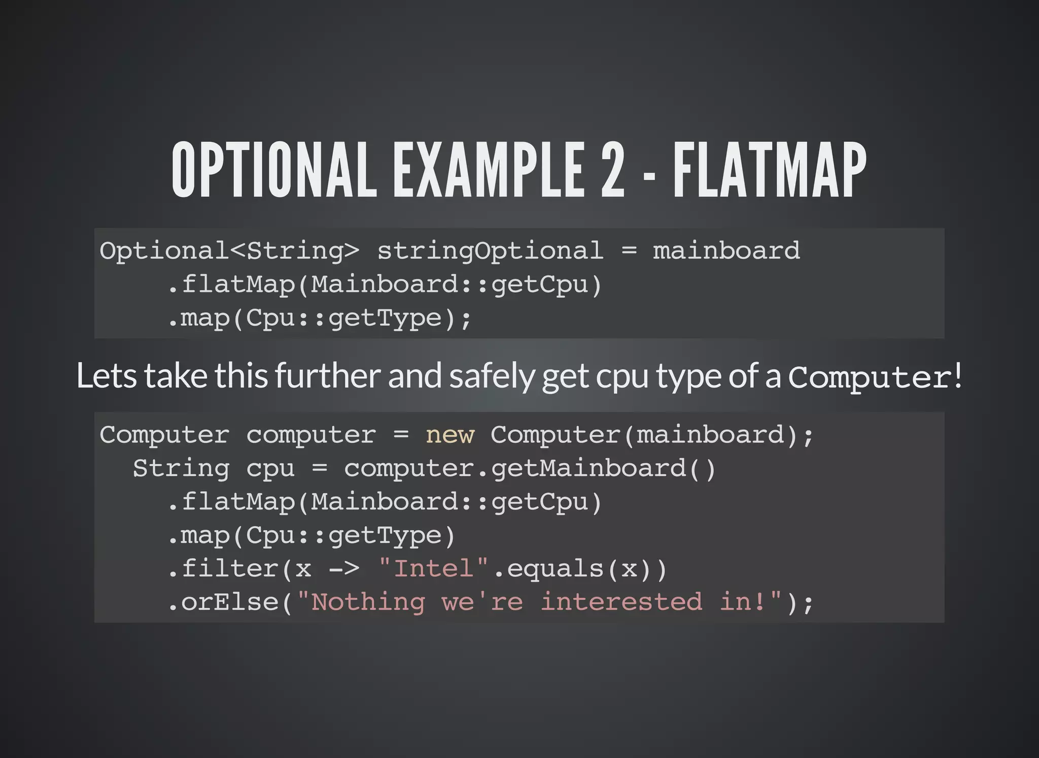 OPTIONAL EXAMPLE 2 - FLATMAP
Optional<String> stringOptional = mainboard
.flatMap(Mainboard::getCpu)
.map(Cpu::getType);
Lets take this further and safely get cpu type of a Computer!
Computer computer = new Computer(mainboard);
String cpu = computer.getMainboard()
.flatMap(Mainboard::getCpu)
.map(Cpu::getType)
.filter(x -> "Intel".equals(x))
.orElse("Nothing we're interested in!");
 