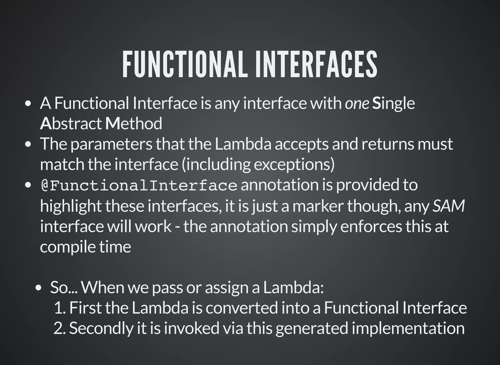 FUNCTIONAL INTERFACES
A Functional Interface is any interface with one Single
Abstract Method
The parameters that the Lambda accepts and returns must
match the interface (including exceptions)
@FunctionalInterface annotation is provided to
highlight these interfaces, it is just a marker though, any SAM
interface will work - the annotation simply enforces this at
compile time
So... When we pass or assign a Lambda:
1. First the Lambda is converted into a Functional Interface
2. Secondly it is invoked via this generated implementation
 