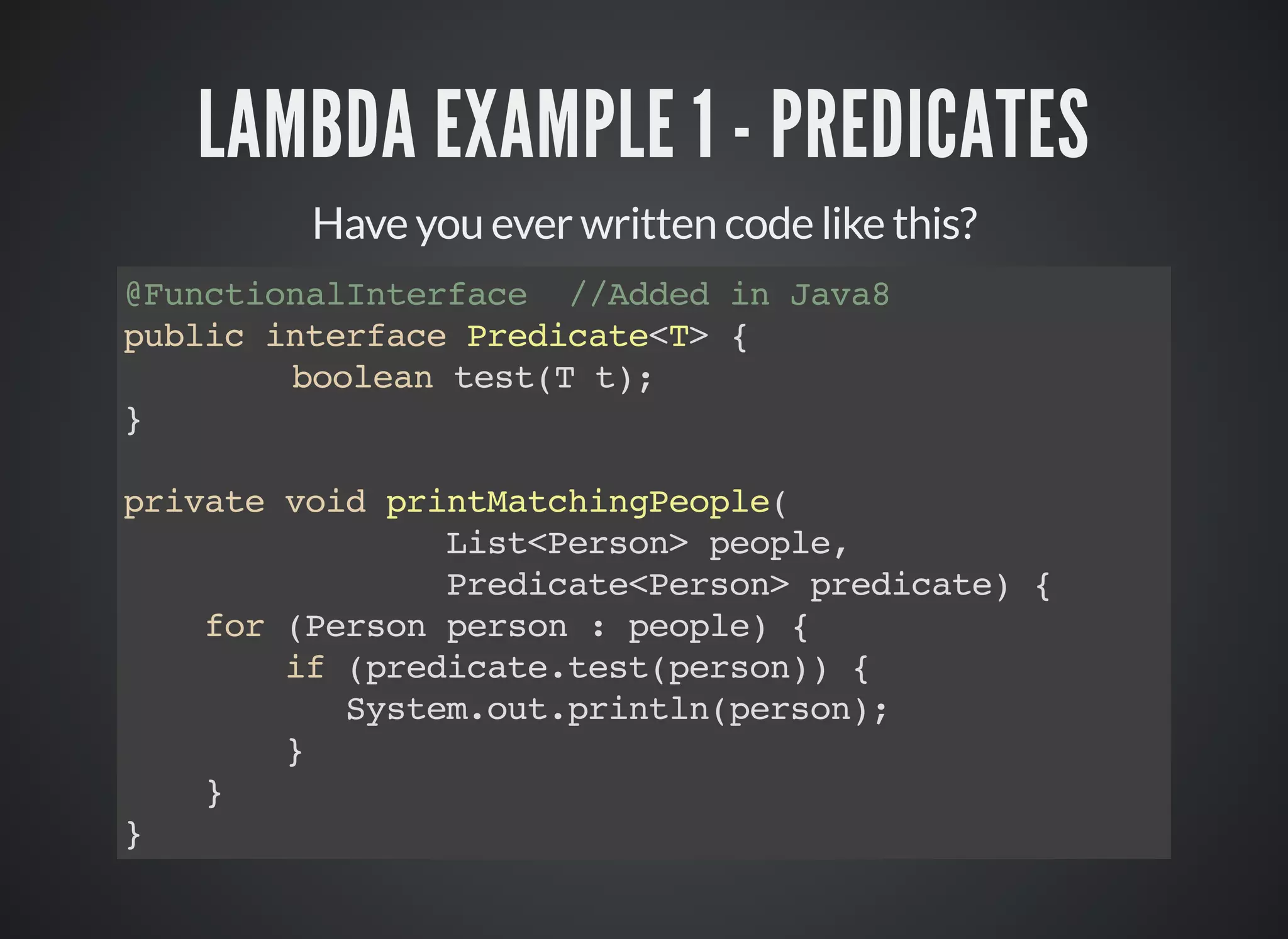LAMBDA EXAMPLE 1 - PREDICATES
Have you ever written code like this?
@FunctionalInterface //Added in Java8
public interface Predicate<T> {
boolean test(T t);
}
private void printMatchingPeople(
List<Person> people,
Predicate<Person> predicate) {
for (Person person : people) {
if (predicate.test(person)) {
System.out.println(person);
}
}
}
 