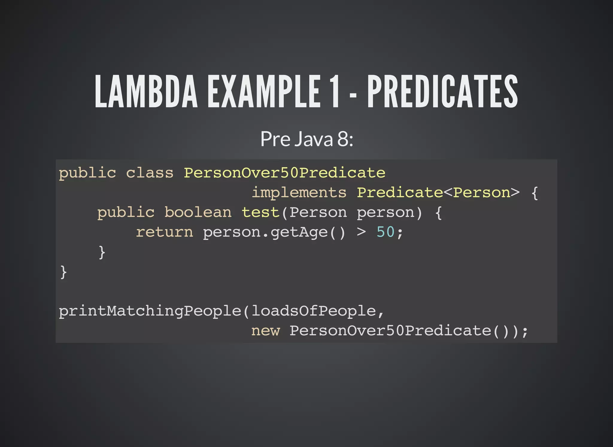 LAMBDA EXAMPLE 1 - PREDICATES
Pre Java 8:
public class PersonOver50Predicate
implements Predicate<Person> {
public boolean test(Person person) {
return person.getAge() > 50;
}
}
printMatchingPeople(loadsOfPeople,
new PersonOver50Predicate());
 