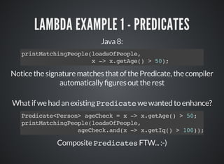 LAMBDA EXAMPLE 1 - PREDICATES
Java 8:
printMatchingPeople(loadsOfPeople,
x -> x.getAge() > 50);
Notice the signature matches that of the Predicate, the compiler
automatically gures out the rest
What if we had an existing Predicate we wanted to enhance?
Composite Predicates FTW... :-)
Predicate<Person> ageCheck = x -> x.getAge() > 50;
printMatchingPeople(loadsOfPeople,
ageCheck.and(x -> x.getIq() > 100));
 